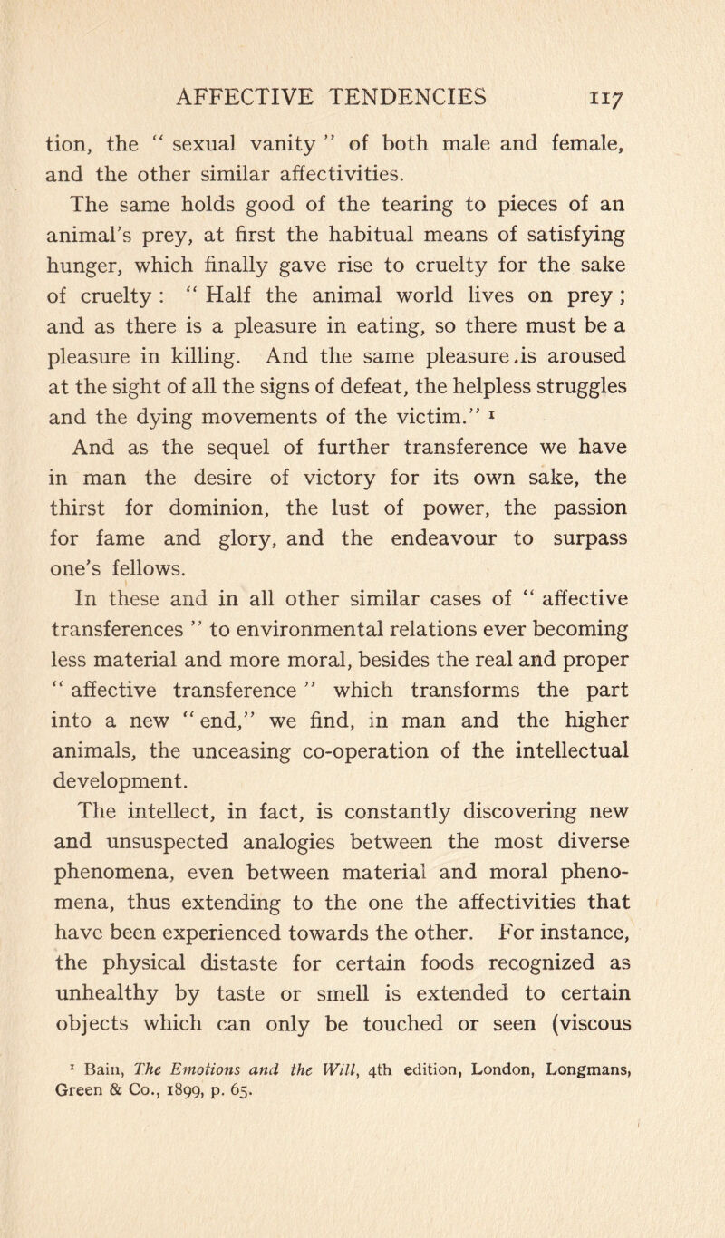 tion, the “ sexual vanity ” of both male and female, and the other similar affectivities. The same holds good of the tearing to pieces of an animal’s prey, at first the habitual means of satisfying hunger, which finally gave rise to cruelty for the sake of cruelty : “ Half the animal world lives on prey ; and as there is a pleasure in eating, so there must be a pleasure in killing. And the same pleasure.is aroused at the sight of all the signs of defeat, the helpless struggles and the dying movements of the victim.” 1 And as the sequel of further transference we have in man the desire of victory for its own sake, the thirst for dominion, the lust of power, the passion for fame and glory, and the endeavour to surpass one’s fellows. In these and in all other similar cases of “ affective transferences ” to environmental relations ever becoming less material and more moral, besides the real and proper “ affective transference ” which transforms the part into a new “ end,” we find, in man and the higher animals, the unceasing co-operation of the intellectual development. The intellect, in fact, is constantly discovering new and unsuspected analogies between the most diverse phenomena, even between material and moral pheno¬ mena, thus extending to the one the affectivities that have been experienced towards the other. For instance, the physical distaste for certain foods recognized as unhealthy by taste or smell is extended to certain objects which can only be touched or seen (viscous 1 Bain, The Emotions and the Will, 4th edition, London, Longmans, Green & Co., 1899, p. 65.