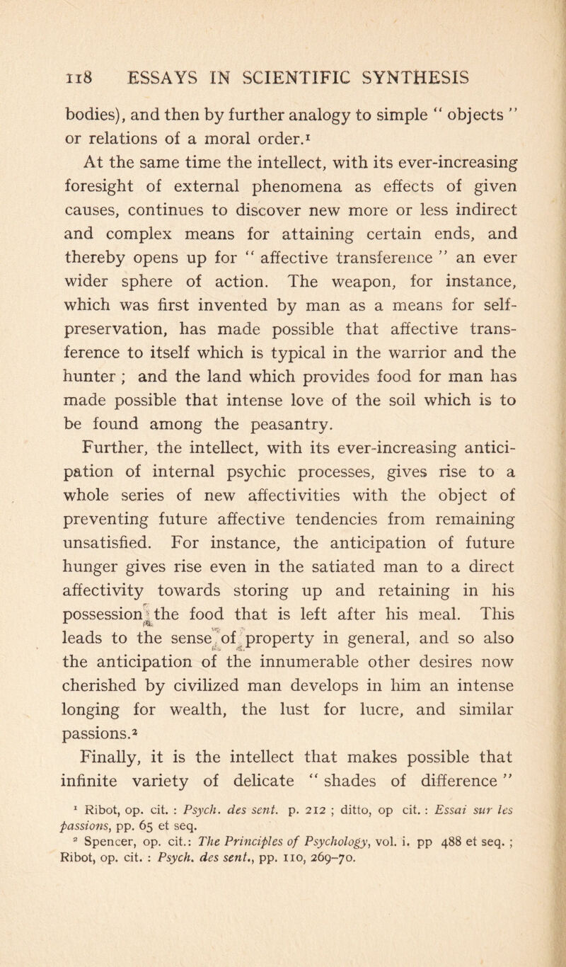 bodies), and then by further analogy to simple “ objects ” or relations of a moral order.1 At the same time the intellect, with its ever-increasing foresight of external phenomena as effects of given causes, continues to discover new more or less indirect and complex means for attaining certain ends, and thereby opens up for “ affective transference ” an ever wider sphere of action. The weapon, for instance, which was first invented by man as a means for self- preservation, has made possible that affective trans¬ ference to itself which is typical in the warrior and the hunter ; and the land which provides food for man has made possible that intense love of the soil which is to be found among the peasantry. Further, the intellect, with its ever-increasing antici¬ pation of internal psychic processes, gives rise to a whole series of new affectivities with the object of preventing future affective tendencies from remaining unsatisfied. For instance, the anticipation of future hunger gives rise even in the satiated man to a direct affectivity towards storing up and retaining in his ip; possession^ the food that is left after his meal. This leads to the sense of property in general, and so also the anticipation of the innumerable other desires now cherished by civilized man develops in him an intense longing for wealth, the lust for lucre, and similar passions.2 Finally, it is the intellect that makes possible that infinite variety of delicate “ shades of difference ” x Ribot, op. cit. : Psych, des sent. p. 212 ; ditto, op cit. : Essai sur les passions, pp. 65 et seq. 2 Spencer, op. cit.: The Principles of Psychology, voi. i. pp 488 et seq. ; Ribot, op. cit. : Psych. des sent., pp. no, 269-70.