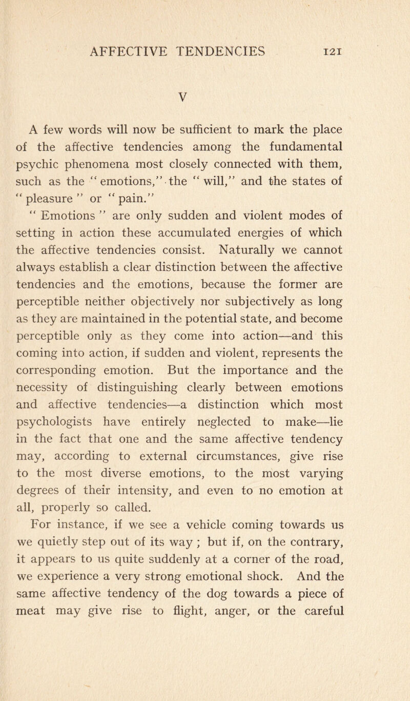 V A few words will now be sufficient to mark the place of the affective tendencies among the fundamental psychic phenomena most closely connected with them, such as the “ emotions,” the “will,” and the states of “ pleasure ” or “ pain.” “ Emotions ” are only sudden and violent modes of setting in action these accumulated energies of which the affective tendencies consist. Naturally we cannot always establish a clear distinction between the affective tendencies and the emotions, because the former are perceptible neither objectively nor subjectively as long as they are maintained in the potential state, and become perceptible only as they come into action—and this coming into action, if sudden and violent, represents the corresponding emotion. But the importance and the necessity of distinguishing clearly between emotions and affective tendencies—a distinction which most psychologists have entirely neglected to make—lie in the fact that one and the same affective tendency may, according to external circumstances, give rise to the most diverse emotions, to the most varying degrees of their intensity, and even to no emotion at all, properly so called. For instance, if we see a vehicle coming towards us we quietly step out of its way ; but if, on the contrary, it appears to us quite suddenly at a corner of the road, we experience a very strong emotional shock. And the same affective tendency of the dog towards a piece of meat may give rise to flight, anger, or the careful