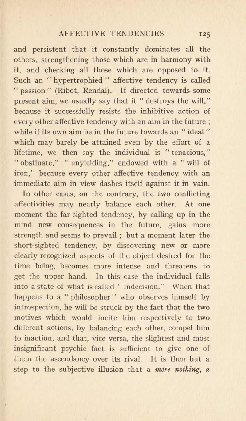 and persistent that it constantly dominates all the others, strengthening those which are in harmony with it, and checking all those which are opposed to it. Such an “ hypertrophied ” affective tendency is called  passion'’ (Ribot, Rendal). If directed towards some present aim, we usually say that it  destroys the will,” because it successfully resists the inhibitive action of every other affective tendency with an aim in the future ; while if its own aim be in the future towards an  ideal ” which may barely be attained even by the effort of a lifetime, we then say the individual is  tenacious,” obstinate,” unyielding,” endowed with a will of iron,” because every other affective tendency with an immediate aim in view dashes itself against it in vain. In other cases, on the contrary, the two conflicting affectivities may nearly balance each other. At one moment the far-sighted tendency, by calling up in the mind new consequences in the future, gains more strength and seems to prevail ; but a moment later the short-sighted tendency, by discovering new or more clearly recognized aspects of the object desired for the time being, becomes more intense and threatens to get the upper hand. In this case the individual falls into astate of what is called indecision.” When that happens to a philosopher” who observes himself by introspection, he will be struck by the fact that the two motives which would incite him respectively to two different actions, by balancing each other, compel him to inaction, and that, vice versa, the slightest and most insignificant psychic fact is sufficient to give one of them the ascendancy over its rival. It is then but a step to the subjective illusion that a mere nothing, a