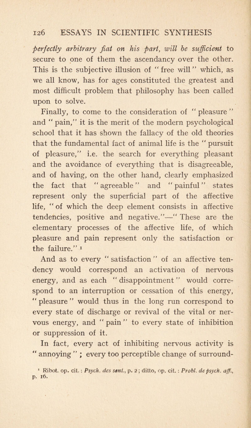 perfectly arbitrary fiat on his part, will be sufficient to secure to one of them the ascendancy over the other. This is the subjective illusion of “ free will ” which, as we all know, has for ages constituted the greatest and most difficult problem that philosophy has been called upon to solve. Finally, to come to the consideration of “ pleasure 55 and “ pain,” it is the merit of the modern psychological school that it has shown the fallacy of the old theories that the fundamental fact of animal life is the “ pursuit of pleasure,” i.e. the search for everything pleasant and the avoidance of everything that is disagreeable, and of having, on the other hand, clearly emphasized the fact that “agreeable” and “painful” states represent only the superficial part of the affective life, “ of which the deep element consists in affective tendencies, positive and negative. —“ These are the elementary processes of the affective life, of which pleasure and pain represent only the satisfaction or the failure.”’ 1 And as to every “satisfaction” of an affective ten¬ dency would correspond an activation of nervous energy, and as each “ disappointment ” would corre¬ spond to an interruption or cessation of this energy, “ pleasure ” would thus in the long run correspond to every state of discharge or revival of the vital or ner¬ vous energy, and “pain” to every state of inhibition or suppression of it. In fact, every act of inhibiting nervous activity is “ annoying ” ; every too perceptible change of surround- 1 Ribot. op. cit. : Psych, des sent., p. 2 ; ditto, op. cit. : Probi, de psych. aff.t p. 16.