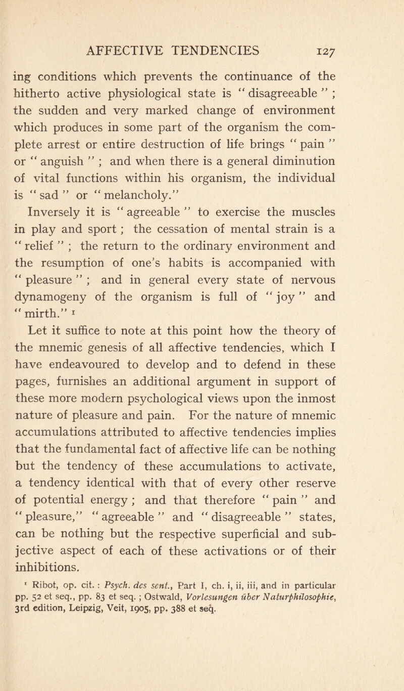 ing conditions which prevents the continuance of the hitherto active physiological state is  disagreeable ” ; the sudden and very marked change of environment which produces in some part of the organism the com¬ plete arrest or entire destruction of life brings  pain ” or  anguish ” ; and when there is a general diminution of vital functions within his organism, the individual is  sad ” or  melancholy.” Inversely it is  agreeable ” to exercise the muscles in play and sport ; the cessation of mental strain is a  relief ” ; the return to the ordinary environment and the resumption of one's habits is accompanied with  pleasure ” ; and in general every state of nervous dynamogeny of the organism is full of  joy ” and mirth.” i Let it suffice to note at this point how the theory of the mnemic genesis of all affective tendencies, which I have endeavoured to develop and to defend in these pages, furnishes an additional argument in support of these more modern psychological views upon the inmost nature of pleasure and pain. For the nature of mnemic accumulations attributed to affective tendencies implies that the fundamental fact of affective life can be nothing but the tendency of these accumulations to activate, a tendency identical with that of every other reserve of potential energy ; and that therefore  pain ” and pleasure,” agreeable” and disagreeable” states, can be nothing but the respective superficial and sub¬ jective aspect of each of these activations or of their inhibitions. 1 Ribot, op. cit. : Psych, des sent., Part I, ch. i, ii, iii, and in particular pp. 52 et seq., pp. 83 et seq. ; Ostwald, Vorlesungen ùber Naturphilosophic, 3rd edition, Leipzig, Veit, 1905, pp. 388 et seq.