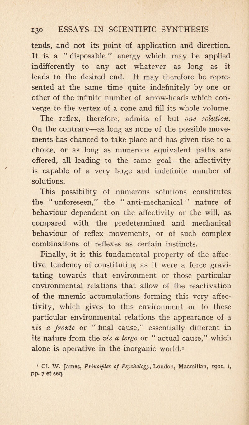 tends, and not its point of application and direction. It is a “ disposable ” energy which may be applied indifferently to any act whatever as long as it leads to the desired end. It may therefore be repre¬ sented at the same time quite indefinitely by one or other of the infinite number of arrow-heads which con¬ verge to the vertex of a cone and fill its whole volume. The reflex, therefore, admits of but one solution. On the contrary—as long as none of the possible move¬ ments has chanced to take place and has given rise to a choice, or as long as numerous equivalent paths are offered, all leading to the same goal—the affectivity is capable of a very large and indefinite number of solutions. This possibility of numerous solutions constitutes the ‘'unforeseen,” the “anti-mechanical” nature of behaviour dependent on the affectivity or the will, as compared with the predetermined and mechanical behaviour of reflex movements, or of such complex combinations of reflexes as certain instincts. Finally, it is this fundamental property of the affec¬ tive tendency of constituting as it were a force gravi¬ tating towards that environment or those particular environmental relations that allow of the reactivation of the mnemic accumulations forming this very affec¬ tivity, which gives to this environment or to these particular environmental relations the appearance of a vis a fronte or “ final cause,” essentially different in its nature from the vis a tergo or “ actual cause,” which alone is operative in the inorganic world.1 1 Of. W. James, Principles of Psychology, London, Macmillan, 1901, i, pp. 7 et seq.