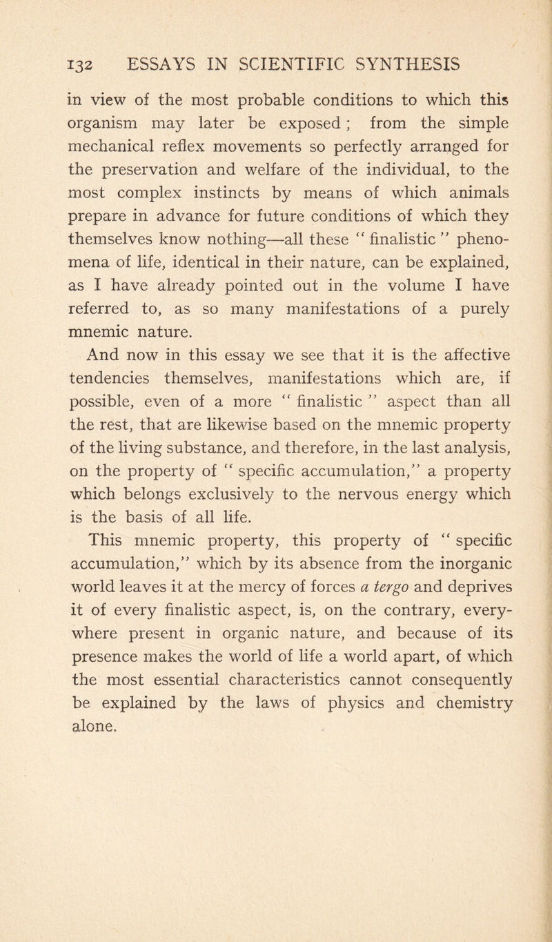 in view of the most probable conditions to which this organism may later be exposed ; from the simple mechanical reflex movements so perfectly arranged for the preservation and welfare of the individual, to the most complex instincts by means of which animals prepare in advance for future conditions of which they themselves know nothing—all these “ finalistic ” pheno¬ mena of life, identical in their nature, can be explained, as I have already pointed out in the volume I have referred to, as so many manifestations of a purely mnemic nature. And now in this essay we see that it is the affective tendencies themselves, manifestations which are, if possible, even of a more <c finalistic ” aspect than all the rest, that are likewise based on the mnemic property of the living substance, and therefore, in the last analysis, on the property of “ specific accumulation,” a property which belongs exclusively to the nervous energy which is the basis of all life. This mnemic property, this property of “ specific accumulation/' which by its absence from the inorganic world leaves it at the mercy of forces a tergo and deprives it of every finalistic aspect, is, on the contrary, every¬ where present in organic nature, and because of its presence makes the world of life a world apart, of which the most essential characteristics cannot consequently be explained by the laws of physics and chemistry alone.