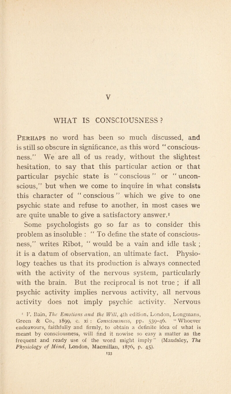 V WHAT IS CONSCIOUSNESS? Perhaps no word has been so much discussed, and is still so obscure in significance, as this word “ conscious¬ ness/’ We are all of us ready, without the slightest hesitation, to say that this particular action or that particular psychic state is ‘‘conscious” or “uncon¬ scious,” but when we come to inquire in what consists this character of “ conscious ” which we give to one psychic state and refuse to another, in most cases we are quite unable to give a satisfactory answer.1 Some psychologists go so far as to consider this problem as insoluble : “To define the state of conscious¬ ness,” writes Ribot, “ would be a vain and idle task ; it is a datum of observation, an ultimate fact. Physio¬ logy teaches us that its production is always connected with the activity of the nervous system, particularly with the brain. But the reciprocal is not true ; if all psychic activity implies nervous activity, all nervous activity does not imply psychic activity. Nervous 1 V. Bain, The Emotions and the Will, 4th edition, London, Longmans, Green & Co., 1899, c. xi : Consciousness, pp. 539-46. “ Whoever endeavours, faithfully and firmly, to obtain a definite idea of what is meant by consciousness, will find it nowise so easy a matter as the frequent and ready use of the word might imply ” (Maudsley, The Physiology of Mind, London, Macmillan, 1876, p. 45).