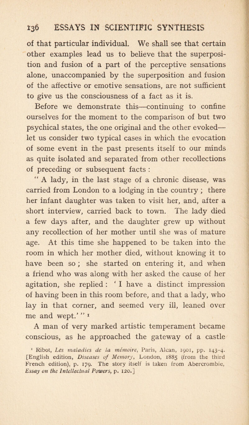 of that particular individual. We shall see that certain other examples lead us to believe that the superposi¬ tion and fusion of a part of the perceptive sensations alone, unaccompanied by the superposition and fusion of the affective or emotive sensations, are not sufficient to give us the consciousness of a fact as it is. Before we demonstrate this—continuing to confine ourselves for the moment to the comparison of but two psychical states, the one original and the other evoked— let us consider two typical cases in which the evocation of some event in the past presents itself to our minds as quite isolated and separated from other recollections of preceding or subsequent facts :  A lady, in the last stage of a chronic disease, was carried from London to a lodging in the country ; there her infant daughter was taken to visit her, and, after a short interview, carried back to town. The lady died a few days after, and the daughter grew up without any recollection of her mother until she was of mature age. At this time she happened to be taken into the room in which her mother died, without knowing it to have been so ; she started on entering it, and when a friend who was along with her asked the cause of her agitation, she replied : ‘ I have a distinct impression of having been in this room before, and that a lady, who lay in that corner, and seemed very ill, leaned over me and wept/ ” 1 A man of very marked artistic temperament became conscious, as he approached the gateway of a castle 1 Ribot, Les maladies de la mémoire, Paris, Alcan, 1901, pp. 143-4. [English edition, Diseases of Memory, London, 1885 (from the third French edition), p. 179. The story itself is taken from Abercrombie, Essay on the Intellectual Powers, p. 120.]