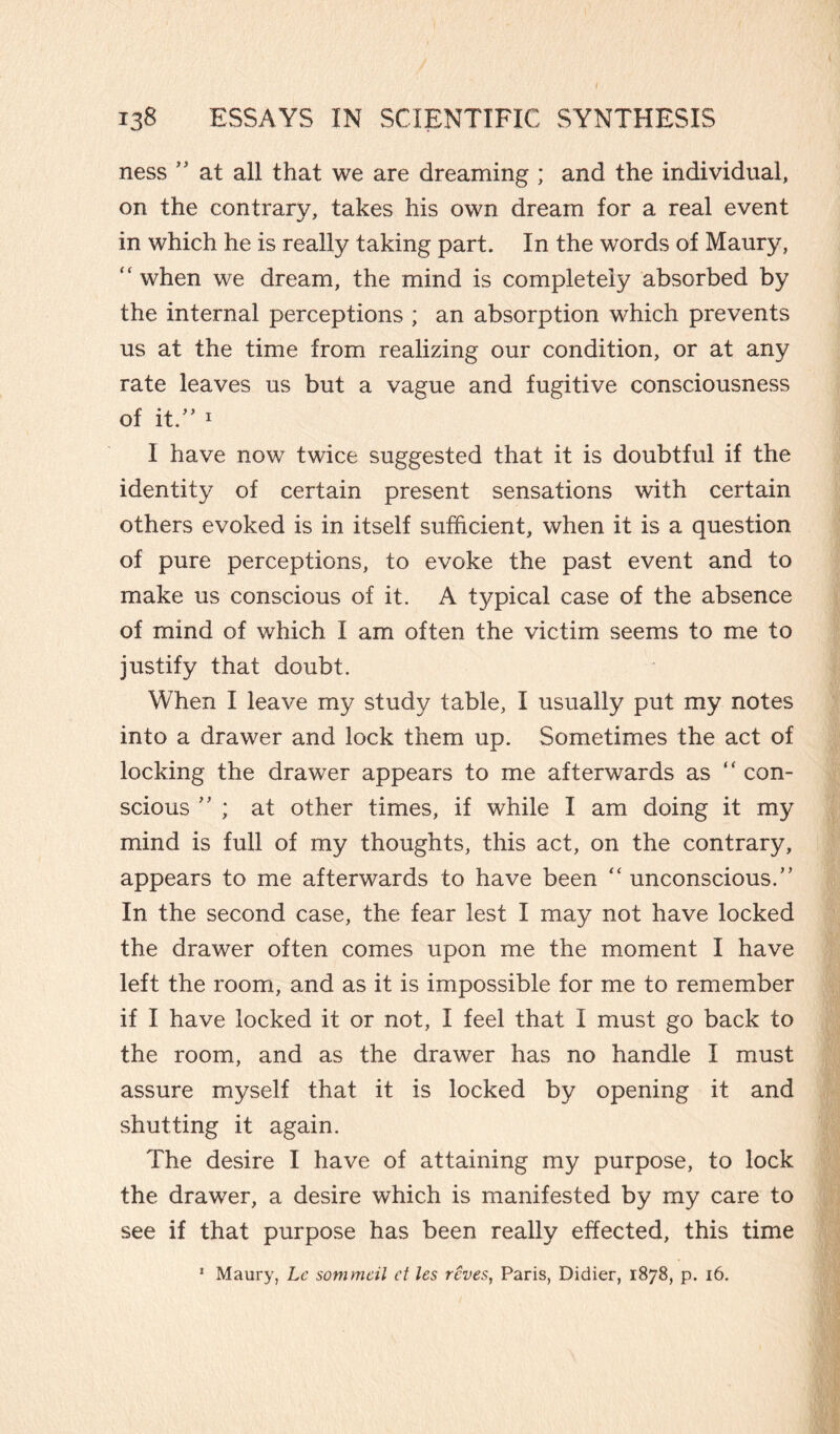 ness ” at all that we are dreaming ; and the individual, on the contrary, takes his own dream for a real event in which he is really taking part. In the words of Maury, when we dream, the mind is completely absorbed by the internal perceptions ; an absorption which prevents us at the time from realizing our condition, or at any rate leaves us but a vague and fugitive consciousness of it.” 1 I have now twice suggested that it is doubtful if the identity of certain present sensations with certain others evoked is in itself sufficient, when it is a question of pure perceptions, to evoke the past event and to make us conscious of it. A typical case of the absence of mind of which I am often the victim seems to me to justify that doubt. When I leave my study table, I usually put my notes into a drawer and lock them up. Sometimes the act of locking the drawer appears to me afterwards as “ con¬ scious ” ; at other times, if while I am doing it my mind is full of my thoughts, this act, on the contrary, appears to me afterwards to have been “ unconscious.” In the second case, the fear lest I may not have locked the drawer often comes upon me the moment I have left the room, and as it is impossible for me to remember if I have locked it or not, I feel that I must go back to the room, and as the drawer has no handle I must assure myself that it is locked by opening it and shutting it again. The desire I have of attaining my purpose, to lock the drawer, a desire which is manifested by my care to see if that purpose has been really effected, this time 1 Maury, Le sommai et les rcves, Paris, Didier, 1878, p. 16.