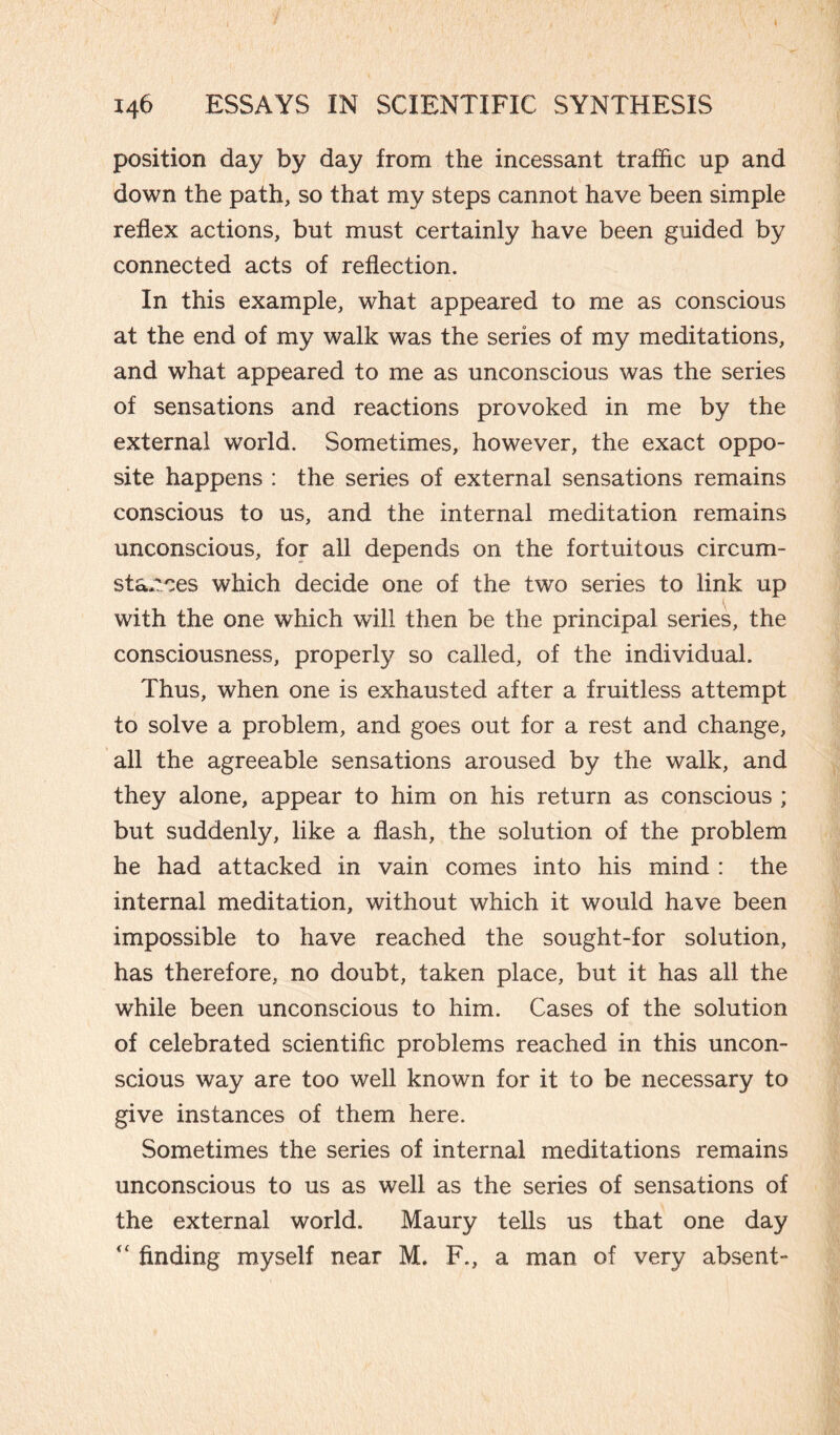 position day by day from the incessant traffic up and down the path, so that my steps cannot have been simple reflex actions, but must certainly have been guided by connected acts of reflection. In this example, what appeared to me as conscious at the end of my walk was the series of my meditations, and what appeared to me as unconscious was the series of sensations and reactions provoked in me by the external world. Sometimes, however, the exact oppo¬ site happens : the series of external sensations remains conscious to us, and the internal meditation remains unconscious, for all depends on the fortuitous circum¬ stances which decide one of the two series to link up with the one which will then be the principal series, the consciousness, properly so called, of the individual. Thus, when one is exhausted after a fruitless attempt to solve a problem, and goes out for a rest and change, all the agreeable sensations aroused by the walk, and they alone, appear to him on his return as conscious ; but suddenly, like a flash, the solution of the problem he had attacked in vain comes into his mind : the internal meditation, without which it would have been impossible to have reached the sought-for solution, has therefore, no doubt, taken place, but it has all the while been unconscious to him. Cases of the solution of celebrated scientific problems reached in this uncon¬ scious way are too well known for it to be necessary to give instances of them here. Sometimes the series of internal meditations remains unconscious to us as well as the series of sensations of the external world. Maury tells us that one day  finding myself near M. F., a man of very absent-