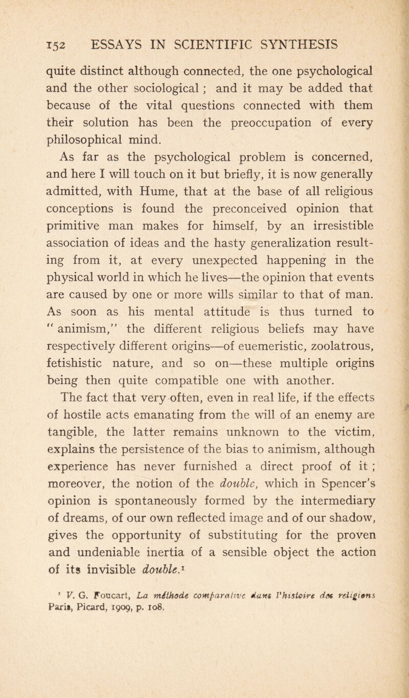 quite distinct although connected, the one psychological and the other sociological ; and it may be added that because of the vital questions connected with them their solution has been the preoccupation of every philosophical mind. As far as the psychological problem is concerned, and here I will touch on it but briefly, it is now generally admitted, with Hume, that at the base of all religious conceptions is found the preconceived opinion that primitive man makes for himself, by an irresistible association of ideas and the hasty generalization result¬ ing from it, at every unexpected happening in the physical world in which he lives—the opinion that events are caused by one or more wills similar to that of man. As soon as his mental attitude is thus turned to  animism/' the different religious beliefs may have respectively different origins—of euemeristic, zoolatrous, fetishistic nature, and so on—these multiple origins being then quite compatible one with another. The fact that very often, even in real life, if the effects of hostile acts emanating from the will of an enemy are tangible, the latter remains unknown to the victim, explains the persistence of the bias to animism, although experience has never furnished a direct proof of it ; moreover, the notion of the double, which in Spencer's opinion is spontaneously formed by the intermediary of dreams, of our own reflected image and of our shadow, gives the opportunity of substituting for the proven and undeniable inertia of a sensible object the action of its invisible double.1 1 V. G. Fcmcart, La méthode comparative dam Vht$tcir$ dea religions Paris, Picard, .1909, p. 108.