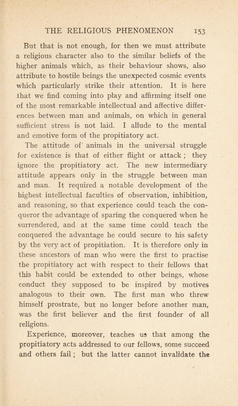 But that is not enough, for then we must attribute a religious character also to the similar beliefs of the higher animals which, as their behaviour shows, also attribute to hostile beings the unexpected cosmic events which particularly strike their attention. It is here that we find coming into play and affirming itself one of the most remarkable intellectual and affective differ¬ ences between man and animals, on which in general sufficient stress is not laid. I allude to the mental and emotive form of the propitiatory act. The attitude of' animals in the universal struggle for existence is that of either flight or attack ; they ignore the propitiatory act. The new intermediary attitude appears only in the struggle between man and man. It required a notable development of the highest intellectual faculties of observation, inhibition, and reasoning, so that experience could teach the con¬ queror the advantage of sparing the conquered when he surrendered, and at the same time could teach the conquered the advantage he could secure to his safety by the very act of propitiation. It is therefore only in these ancestors of man who were the first to practise the propitiatory act with respect to their fellows that this habit could be extended to other beings, whose conduct they supposed to be inspired by motives analogous to their own. The first man who threw himself prostrate, but no longer before another man, was the first believer and the first founder of all religions. Experience, moreover, teaches us that among the propitiatory acts addressed to our fellows, some succeed and others fail ; but the latter cannot invalidate the