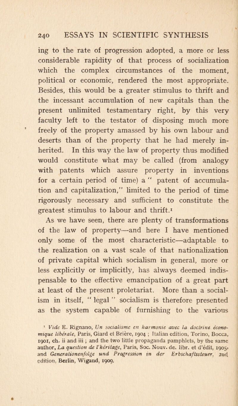 ing to the rate of progression adopted, a more or less considerable rapidity of that process of socialization which the complex circumstances of the moment, political or economic, rendered the most appropriate. Besides, this would be a greater stimulus to thrift and the incessant accumulation of new capitals than the present unlimited testamentary right, by this very faculty left to the testator of disposing much more freely of the property amassed by his own labour and deserts than of the property that he had merely in¬ herited. In this way the law of property thus modified would constitute what may be called (from analogy with patents which assure property in inventions for a certain period of time) a “ patent of accumula¬ tion and capitalization,” limited to the period of time rigorously necessary and sufficient to constitute the greatest stimulus to labour and thrift.1 As we have seen, there are plenty of transformations of the law of property—and here I have mentioned only some of the most characteristic—adaptable to the realization on a vast scale of that nationalization of private capital which socialism in general, more or less explicitly or implicitly, has always deemed indis¬ pensable to the effective emancipation of a great part at least of the present proletariat. More than a social¬ ism in itself, “ legal ” socialism is therefore presented as the system capable of furnishing to the various 1 Vide E. Rignano, Un socialismo on harmonie avec la doctrine écono- mique libérale, Paris, Giard et Brière, 1904 ; Italian edition, Torino, Bocca, 1901, ch. ii and iii ; and the two little propaganda pamphlets, by the same author, La question de Vheritage, Paris, Soc. Nouv. de. libr. et d’édit, 1905» and Generationenfolge und Progression in der Erbschaftssteuer, 2nd, edition, Berlin, Wigand, 1909,