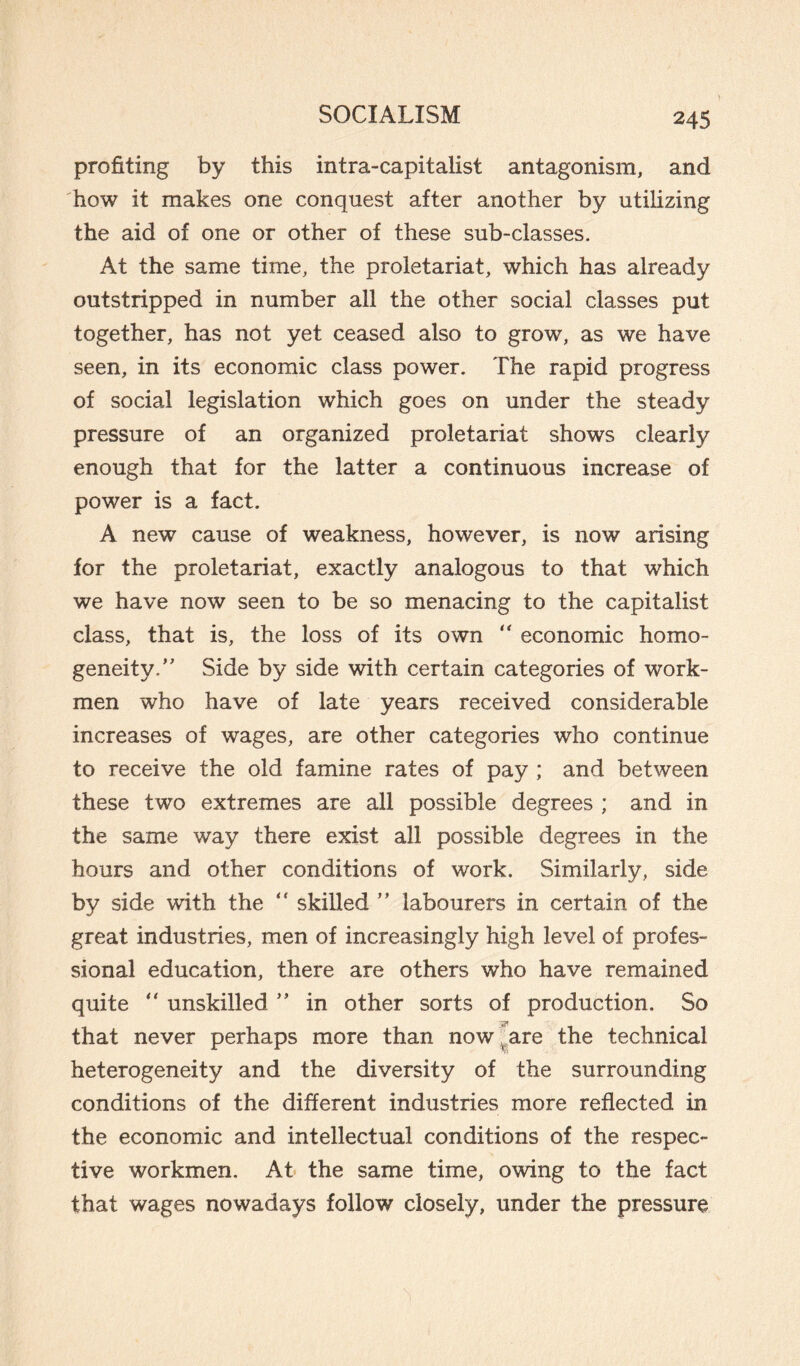 \ profiting by this intra-capitalist antagonism, and how it makes one conquest after another by utilizing the aid of one or other of these sub-classes. At the same time, the proletariat, which has already outstripped in number all the other social classes put together, has not yet ceased also to grow, as we have seen, in its economic class power. The rapid progress of social legislation which goes on under the steady pressure of an organized proletariat shows clearly enough that for the latter a continuous increase of power is a fact. A new cause of weakness, however, is now arising for the proletariat, exactly analogous to that which we have now seen to be so menacing to the capitalist class, that is, the loss of its own “ economic homo¬ geneity.’' Side by side with certain categories of work¬ men who have of late years received considerable increases of wages, are other categories who continue to receive the old famine rates of pay ; and between these two extremes are all possible degrees ; and in the same way there exist all possible degrees in the hours and other conditions of work. Similarly, side by side with the “ skilled ” labourers in certain of the great industries, men of increasingly high level of profes¬ sional education, there are others who have remained quite “ unskilled ” in other sorts of production. So that never perhaps more than now are the technical heterogeneity and the diversity of the surrounding conditions of the different industries more reflected in the economic and intellectual conditions of the respec¬ tive workmen. At the same time, owing to the fact that wages nowadays follow closely, under the pressure