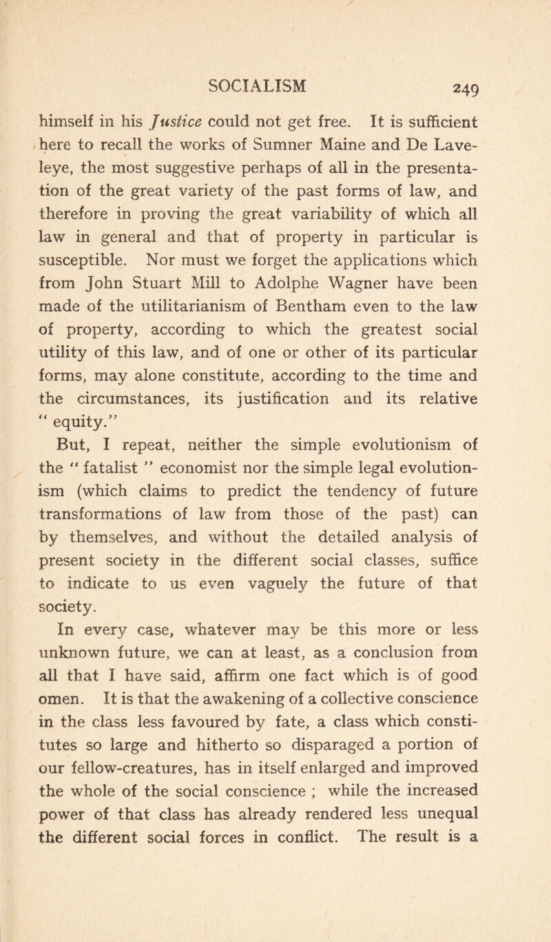 himself in his Justice could not get free. It is sufficient here to recall the works of Sumner Maine and De Lave- leye, the most suggestive perhaps of all in the presenta¬ tion of the great variety of the past forms of law, and therefore in proving the great variability of which all law in general and that of property in particular is susceptible. Nor must we forget the applications which from John Stuart Mill to Adolphe Wagner have been made of the utilitarianism of Bentham even to the law of property, according to which the greatest social utility of this law, and of one or other of its particular forms, may alone constitute, according to the time and the circumstances, its justification and its relative “ equity/' But, I repeat, neither the simple evolutionism of the “ fatalist ” economist nor the simple legal evolution¬ ism (which claims to predict the tendency of future transformations of law from those of the past) can by themselves, and without the detailed analysis of present society in the different social classes, suffice to indicate to us even vaguely the future of that society. In every case, whatever may be this more or less unknown future, we can at least, as a conclusion from all that I have said, affirm one fact which is of good omen. It is that the awakening of a collective conscience in the class less favoured by fate, a class which consti¬ tutes so large and hitherto so disparaged a portion of our fellow-creatures, has in itself enlarged and improved the whole of the social conscience ; while the increased power of that class has already rendered less unequal the different social forces in conflict. The result is a