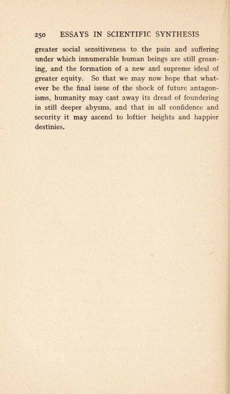 greater social sensitiveness to the pain and suffering under which innumerable human beings are still groan¬ ing, and the formation of a new and supreme ideal of greater equity. So that we may now hope that what¬ ever be the final issue of the shock of future antagon¬ isms, humanity may cast away its dread of foundering in still deeper abysms, and that in all confidence and security it may ascend to loftier heights and happier destinies.