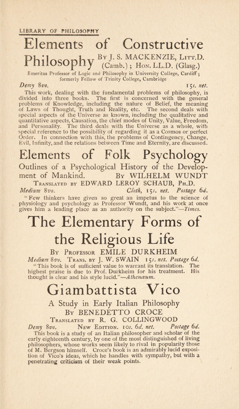 Elements of Constructive By J- S- MACKENZIE, Litt.D. I IlllUbUpiiy (Carab.) ; Hon.LL.D. (Glasg.) Emeritus Professor of Logic and Philosophy in University College, Cardiff 5 formerly Fellow of Trinity College, Cambridge Demy 8vo. 1 5s. net. This work, dealing with the fundamental problems of philosophy, is divided into three books. The first is concerned with the general problems of Knowledge, including the nature of Belief, the meaning of Laws of Thought, Truth and Reality, etc. The second deals with special aspects of the Universe as known, including the qualitative and quantitative aspects, Causation, the chief modes of Unity, Value, Freedom, and Personality. The third deals with the Universe as a whole, with special reference to the possibility of regarding it as a Cosmos or perfect Order. In connection with this, the problems of Contingency, Change, Evil, Infinity, and the relations between Time and Eternity, are discussed. Elements of Folk Psychology Outlines of a Psychological History of the Develop¬ ment of Mankind. By WILHELM WUNDT Translated by EDWARD LEROY SCHAUB, Ph.D. Medium S'vo. Cloth, 151. net. Postage 64. “ Few thinkers have given so great an impetus to the science of physiology and psychology as Professor Wundt, and his work at once gives him a leading place as an authority on the subject.”—Times. The Elementary Forms of the Religious Life By Professor EMILE DURKHEIM Medium 8vo. Trans, by J. W. SWAIN 15/. net. Postage 6d. “ This book is of sufficient value to warrant its translation. The highest praise is due to Prof. Durkheim for his treatment. His thought is clear and his style lucid.”—Athenceum. Giambattista Vico A Study in Early Italian Philosophy By BENEDETTO CROCE Translated by R. G. COLLINGWOOD Demy 8vo. New Edition, ioj. 6d. net. Postage 6d. This book is a study of an Italian philosopher and scholar of the early eighteenth century, by one of the most distinguished of living philosophers, whose works seem likely to rival in popularity those of M. Bergson himself. Croce’s book is an admirably lucid exposi¬ tion of Vico’s ideas, which he handles with sympathy, but with a penetrating criticism of their weak points.