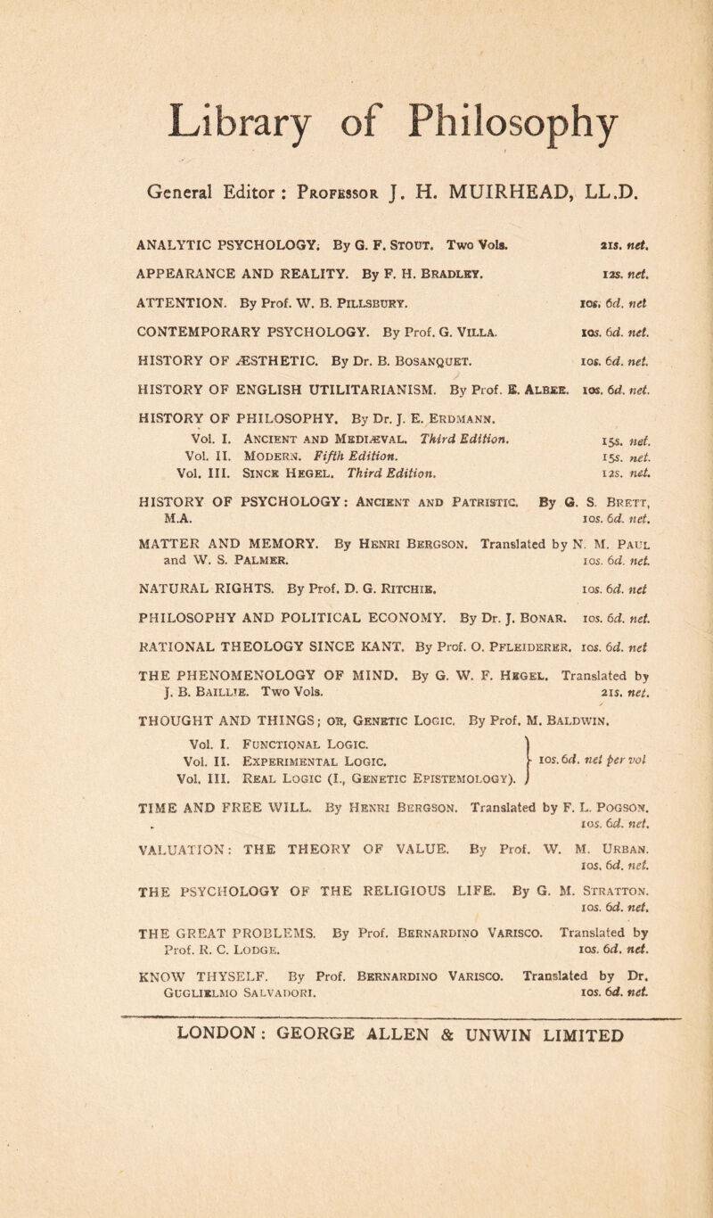 General Editor : Professor J. H. MUIRHEAD, LL.D. ANALYTIC PSYCHOLOGY. By G. F. STOUT. Two Vols. APPEARANCE AND REALITY. By F. H. BRADLEY. ATTENTION. By Prof. W. B. PlLLSBURY. CONTEMPORARY PSYCHOLOGY. By Prof. G. VILLA. HISTORY OF .-ESTHETIC. By Dr. B. Bosanquet. 2 is. net. 12s. net. jos, 6d. net iqs. 6ci. net. 10s. td. net. HISTORY OF ENGLISH UTILITARIANISM. By Prof. E. Albee. ios. 6d. net. HISTORY OF PHILOSOPHY. By Dr. J. E. Erdmann. Voi. I. Ancient and Mediaeval. Third Edition. Voi. II. Modern. Fifth Edition. Voi. III. Since Hegel. Third Edition. 15s. net. 15s. net. 12s. nei. HISTORY OF PSYCHOLOGY: Ancient and Patristic. By G. S. Brett, M.A. ios. 6d. net. MATTER AND MEMORY. By Henri Bergson. Translated by N. M. Paul and W. S. Palmer. ios. 6d. net. NATURAL RIGHTS. By Prof. D. G. RITCHIE. ios. 6d. net PHILOSOPHY AND POLITICAL ECONOMY. By Dr. J. Bonar. ios. 6d. net. RATIONAL THEOLOGY SINCE KANT. By Prof. O. Pflkiderer. ios. 6d. net THE PHENOMENOLOGY OF MIND. By G. W. F. Hegel. Translated by J. B. Baillte. Two Vols. 2IS. net. THOUGHT AND THINGS; OR, Genetic Logic. By Prof. M. Baldwin. ■ ios. 6d. nei per voi Voi. I. Functional Logic. Voi. II. Experimental Logic. Voi. III. Real Logic (I., Genetic Epistemology). TIME AND FREE WILL. By Henri Rergson. Translated by F. L. PogsOn. . ios. 6d. net. VALUATION: THE THEORY OF VALUE. By Prof. W. M. Urban. ios, 6d. net. THE PSYCHOLOGY OF THE RELIGIOUS LIFE. By G. M. Stratton. ios. 6d. net. THE GREAT PROBLEMS. By Prof. BERNARDINO VARISCO. Translated by Prof. R. C. Lodge. ios. 6d. net. KNOW THYSELF. By Prof. BERNARDINO Varisco. Translated by Dr. Guglielmo Salvadori. ios. 6d. net LONDON : GEORGE ALLEN & UNWIN LIMITED