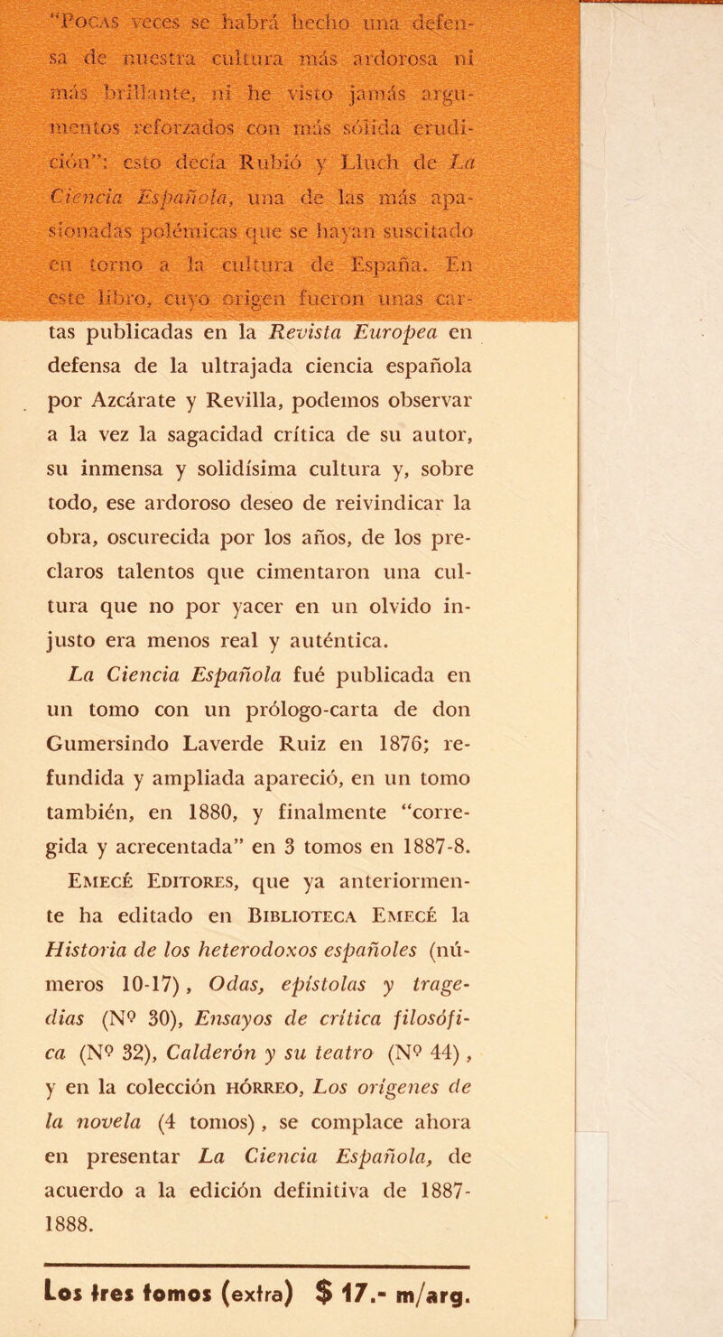 “Pocas voces se - habrá hecho una defen¬ sa de nuestra cultura más ardorosa ni más brillante, ni he visto jamás argu¬ mentos reforzados con más sólida erudi¬ ción”: esto decía Rubio y Lluch de La Ciencia Española, una de- las más apa¬ sionadas polémicas que se hayan suscitado en torno a la cultura de España. En este libro, cuyo Origen fueron unas car¬ tas publicadas en la Revista Europea en defensa de la ultrajada ciencia española por Azcárate y Revilla, podemos observar a la vez la sagacidad crítica de su autor, su inmensa y solidísima cultura y, sobre todo, ese ardoroso deseo de reivindicar la obra, oscurecida por los años, de los pre¬ claros talentos que cimentaron una cul¬ tura que no por yacer en un olvido in¬ justo era menos real y auténtica. La Ciencia Española fue publicada en un tomo con un prólogo-carta de don Gumersindo Laverde Ruiz en 1876; re¬ fundida y ampliada apareció, en un tomo también, en 1880, y finalmente “corre¬ gida y acrecentada” en 3 tomos en 1887-8. Emecé Editores, que ya anteriormen¬ te ha editado en Biblioteca Emecé la Historia de los heterodoxos españoles (nú¬ meros 10-17), Odas, epístolas y trage¬ dias (N*? 30), Ensayos de crítica filosófi¬ ca (N? 32), Calderón y su teatro (N<? 44), y en la colección hórreo, Los orígenes de la novela (4 tomos), se complace ahora en presentar La Ciencia Española, de acuerdo a la edición definitiva de 1887- 1888. Los tres tomos (exira) $ 17.- m/arg.