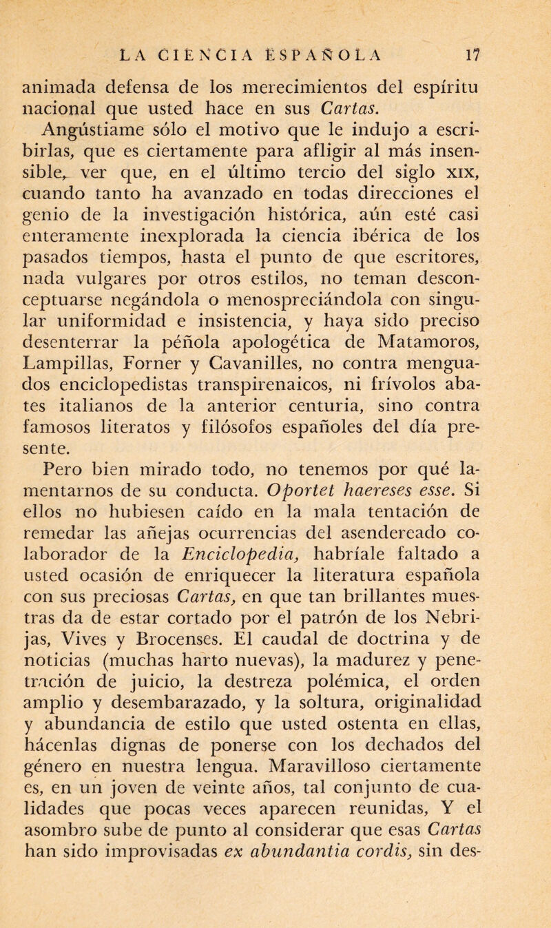 animada defensa de los merecimientos del espíritu nacional que usted hace en sus Cartas. Angústiame sólo el motivo que le indujo a escri¬ birlas, que es ciertamente para afligir al más insen¬ sible, ver que, en el último tercio del siglo xix, cuando tanto ha avanzado en todas direcciones el genio de la investigación histórica, aún esté casi enteramente inexplorada la ciencia ibérica de los pasados tiempos, hasta el punto de que escritores, nada vulgares por otros estilos, no teman descon¬ ceptuarse negándola o menospreciándola con singu¬ lar uniformidad e insistencia, y haya sido preciso desenterrar la péñola apologética de Matamoros, Lampillas, Forner y Cavanilles, no contra mengua¬ dos enciclopedistas transpirenaicos, ni frívolos aba¬ tes italianos de la anterior centuria, sino contra famosos literatos y filósofos españoles del día pre¬ sente. Pero bien mirado todo, no tenemos por qué la¬ mentarnos de su conducta. Oportet haereses esse. Si ellos no hubiesen caído en la mala tentación de remedar las añejas ocurrencias del asendereado co¬ laborador de la Enciclopedia, habríale faltado a usted ocasión de enriquecer la literatura española con sus preciosas Cartas, en que tan brillantes mues¬ tras da de estar cortado por el patrón de los Nebri- jas, Vives y Brocenses. El caudal de doctrina y de noticias (muchas harto nuevas), la madurez y pene¬ tración de juicio, la destreza polémica, el orden amplio y desembarazado, y la soltura, originalidad y abundancia de estilo que usted ostenta en ellas, hácenlas dignas de ponerse con los dechados del género en nuestra lengua. Maravilloso ciertamente es, en un joven de veinte años, tal conjunto de cua¬ lidades que pocas veces aparecen reunidas, Y el asombro sube de punto al considerar que esas Cartas han sido improvisadas ex abundantia cordis, sin des-