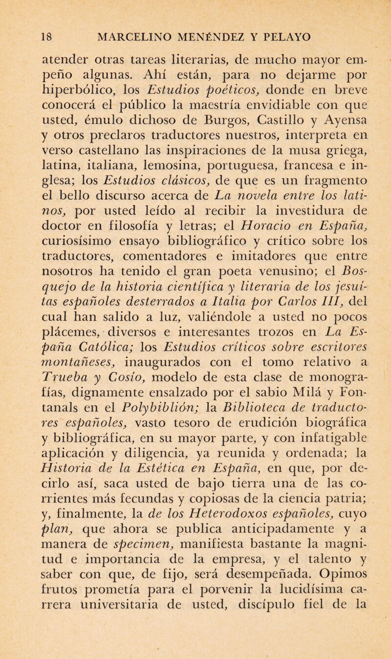 atender otras tareas literarias, de mucho mayor em¬ peño algunas. Ahí están, para no dejarme por hiperbólico, los Estudios poéticos, donde en breve conocerá el público la maestría envidiable con que usted, émulo dichoso de Burgos, Castillo y Ayensa y otros preclaros traductores nuestros, interpreta en verso castellano las inspiraciones de la musa griega, latina, italiana, lemosina, portuguesa, francesa e in¬ glesa; los Estudios clásicos, de que es un fragmento el bello discurso acerca de La novela entre los lati¬ nos, por usted leído al recibir la investidura de doctor en filosofía y letras; el Horacio en España, curiosísimo ensayo bibliográfico y crítico sobre los traductores, comentadores e imitadores que entre nosotros ha tenido el gran poeta venusino; el Bos¬ quejo de la historia científica y literaria de los jesuí¬ tas españoles desterrados a Italia por Carlos III, del cual han salido a luz, valiéndole a usted no pocos plácemes, diversos e interesantes trozos en La Es¬ paña Católica; los Estudios críticos sobre escritores montañeses, inaugurados con el tomo relativo a Trueba y Cosío, modelo de esta clase de monogra¬ fías, dignamente ensalzado por el sabio Milá y Fon- tanals en el Polybiblión; la Biblioteca de traducto¬ res españoles, vasto tesoro de erudición biográfica y bibliográfica, en su mayor parte, y con infatigable aplicación y diligencia, ya reunida y ordenada; la Historia de la Estética en España, en que, por de¬ cirlo así, saca usted de bajo tierra una de las co¬ rrientes más fecundas y copiosas de la ciencia patria; y, finalmente, la de los Heterodoxos españoles, cuyo plan, que ahora se publica anticipadamente y a manera de specimen, manifiesta bastante la magni¬ tud e importancia de la empresa, y el talento y saber con que, de fijo, será desempeñada. Opimos frutos prometía para el porvenir la lucidísima ca¬ rrera universitaria de usted, discípulo fiel de la