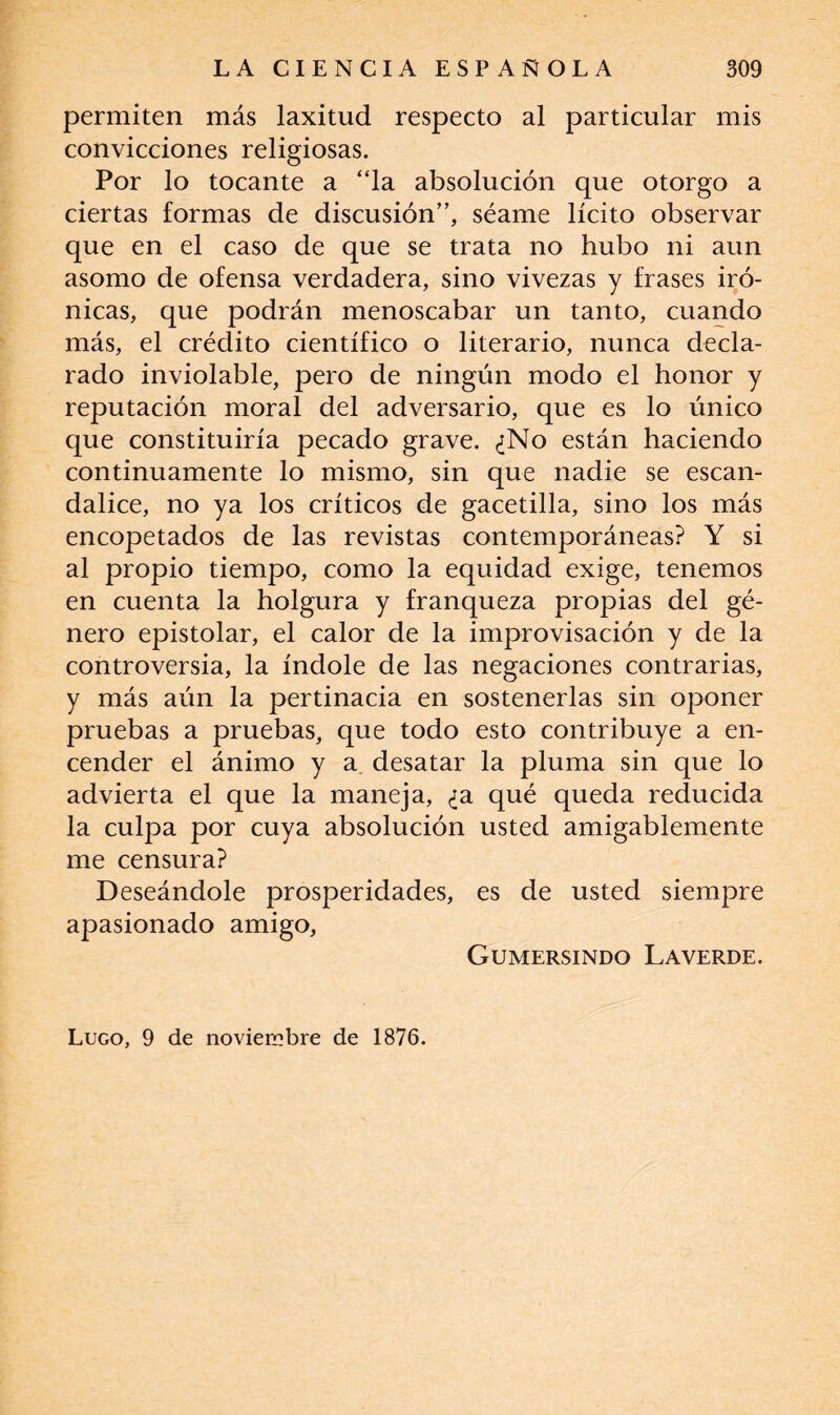 permiten más laxitud respecto al particular mis convicciones religiosas. Por lo tocante a “la absolución que otorgo a ciertas formas de discusión”, séame lícito observar que en el caso de que se trata no hubo ni aun asomo de ofensa verdadera, sino vivezas y frases iró¬ nicas, que podrán menoscabar un tanto, cuando más, el crédito científico o literario, nunca decla¬ rado inviolable, pero de ningún modo el honor y reputación moral del adversario, que es lo único que constituiría pecado grave. ¿No están haciendo continuamente lo mismo, sin que nadie se escan¬ dalice, no ya los críticos de gacetilla, sino los más encopetados de las revistas contemporáneas? Y si al propio tiempo, como la equidad exige, tenemos en cuenta la holgura y franqueza propias del gé¬ nero epistolar, el calor de la improvisación y de la controversia, la índole de las negaciones contrarias, y más aún la pertinacia en sostenerlas sin oponer pruebas a pruebas, que todo esto contribuye a en¬ cender el ánimo y a desatar la pluma sin que lo advierta el que la maneja, ¿a qué queda reducida la culpa por cuya absolución usted amigablemente me censura? Deseándole prosperidades, es de usted siempre apasionado amigo, Gumersindo Laverde. Lugo, 9 de noviembre de 1876.