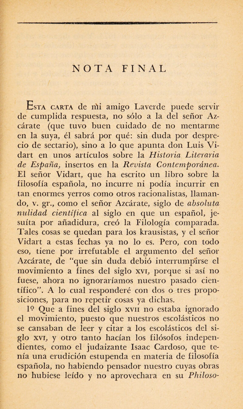 NOTA FINAL Esta carta de ríti amigo Laverde puede servir de cumplida respuesta, no sólo a la del señor Az- cárate (que tuvo buen cuidado de no mentarme en la suya, él sabrá por qué: sin duda por despre¬ cio de sectario), sino a lo que apunta don Luis Vi- dart en unos artículos sobre la Historia Literaria de España, insertos en la Revista Contemporánea. El señor Vidart, que ha escrito un libro sobre la filosofía española, no incurre ni podía incurrir en tan enormes yerros como otros racionalistas, llaman¬ do, v. gr., como el señor Azcárate, siglo de absoluta nulidad cie?itífica al siglo en que un español, je¬ suíta por añadidura, creó la Filología comparada. Tales cosas se quedan para los krausistas, y el señor Vidart a estas fechas ya no lo es. Pero, con todo eso, tiene por irrefutable el argumento del señor Azcárate, de “que sin duda debió interrumpirse el movimiento a fines del siglo xvi, porque si así no fuese, ahora no ignoraríamos nuestro pasado cien¬ tífico”. A lo cual responderé con dos o tres propo¬ siciones, para no repetir cosas ya dichas. 19 Que a fines del siglo xvn no estaba ignorado el movimiento, puesto que nuestros escolásticos no se cansaban de leer y citar a los escolásticos del si¬ glo xvi, y otro tanto hacían los filósofos indepen¬ dientes, como el judaizante Isaac Lardoso, que te¬ nía una erudición estupenda en materia de filosofía española, no habiendo pensador nuestro cuyas obras no hubiese leído y no aprovechara en su Philoso-