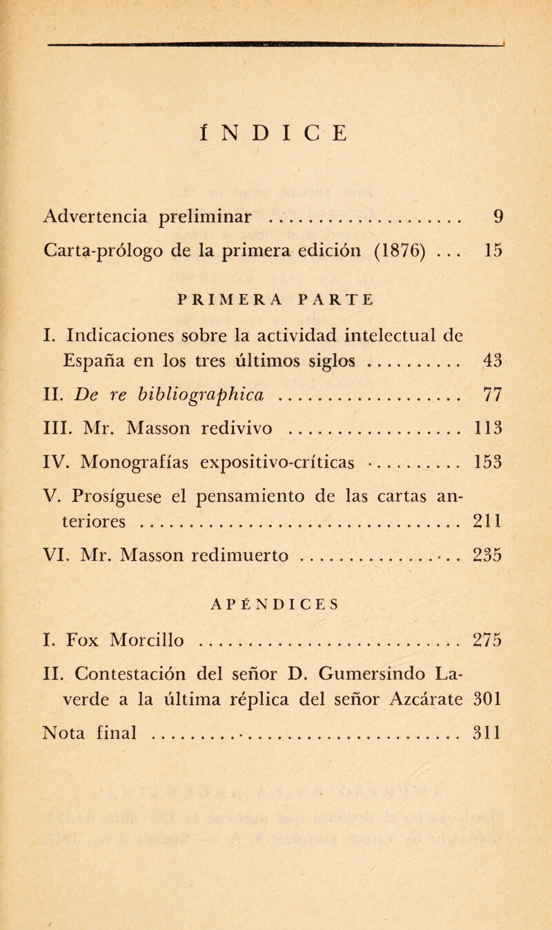 ÍNDICE Advertencia preliminar . 9 Carta-prólogo de la primera edición (1876) ... 15 PRIMERA PARTE I. Indicaciones sobre la actividad intelectual de España en los tres últimos siglos. 43 II. De re bibliographica . 77 III. Mr. Masson redivivo . 113 IV. Monografías expositivo-críticas *. 153 V. Prosíguese el pensamiento de las cartas an¬ teriores . 211 VI. Mr. Masson redimuerto.•. . 235 APÉNDICES I. Fox Morcillo . 275 II. Contestación del señor D. Gumersindo La- verde a la última réplica del señor Azcárate 301 Nota final .•. 311
