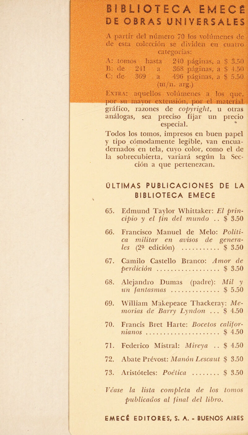 A partir del numero 70 los volúmenes de de esta colección se dividen en cuatro categorías: A: tomos hasta 240 páginas, a $ 3,50 B: de 241 a 368 páginas, a $ 1.50 C: de 369 a 496 páginas, a $. 5.50 (m/n. arg.) Extra: aquellos volúmenes a los que, por su mayor extensión, por el material gráfico, razones de copyright, u otras análogas, sea preciso fijar un precio especial. Todos los tomos, impresos en buen papel y tipo cómodamente legible, van encua¬ dernados en tela, cuyo color, como el de la sobrecubierta, variará según la Sec¬ ción a que pertenezcan. ÚLTIMAS PUBLICACIONES DE LA BIBLIOTECA EMECÉ 65. Edmund Taylor Whittaker: El prin¬ cipio y el fin del mundo .. $ 3.50 66. Francisco Manuel de Meló: Políti¬ ca militar en avisos de genera¬ les (2^ edición) . $ 3.50 67. Camilo Castello Blanco: Amor de perdición . $ 3.50 68. Alejandro Damas (padre): Mil y un fantasmas . $ 5.50 69. William Makepeace Thackeray: Me¬ morias de Barry Lyndon ... $ 4.50 70. Francis Bret Harte: Bocetos califor- nianos. $ 4.50 71. Federico Mistral: Mireya .. $ 4.50 72. Abate Prévost: Manon Lescaut $ 3.50 73. Aristóteles: Poética . $ 3.50 Véase la lista completa de los tomos publicados al final del libro. EMECÉ EDITORES, S. A. - BUENOS AIRES