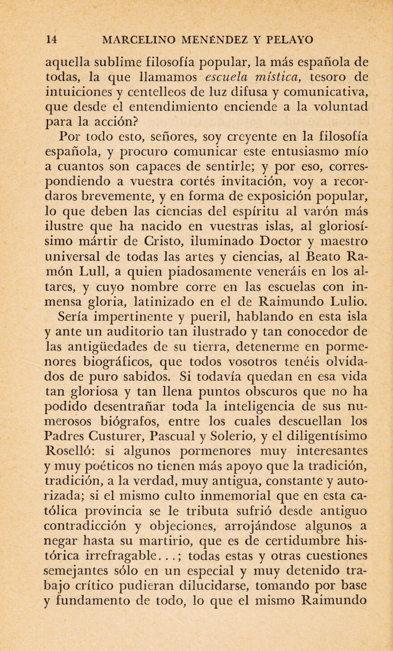 aquella sublime filosofía popular, la más española de todas, la que llamamos escuela mística, tesoro de intuiciones y centelleos de luz difusa y comunicativa, que desde el entendimiento enciende a la voluntad para la acción? Por todo esto, señores, soy creyente en la filosofía española, y procuro comunicar este entusiasmo mío a cuantos son capaces de sentirle; y por eso, corres¬ pondiendo a vuestra cortés invitación, voy a recor¬ daros brevemente, y en forma de exposición popular, lo que deben las ciencias del espíritu al varón más ilustre que ha nacido en vuestras islas, al gloriosí¬ simo mártir de Cristo, iluminado Doctor y maestro universal de todas las artes y ciencias, al Beato Ra¬ món Lull, a quien piadosamente veneráis en los al¬ tares, y cuyo nombre corre en las escuelas con in¬ mensa gloria, latinizado en el de Raimundo Lulio. Sería impertinente y pueril, hablando en esta isla y ante un auditorio tan ilustrado y tan conocedor de las antigüedades de su tierra, detenerme en porme¬ nores biográficos, que todos vosotros tenéis olvida¬ dos de puro sabidos. Si todavía quedan en esa vida tan gloriosa y tan llena puntos obscuros que no ha podido desentrañar toda la inteligencia de sus nu¬ merosos biógrafos, entre los cuales descuellan los Padres Custurer, Pascual y Solerio, y el diligentísimo Roselló: si algunos pormenores muy interesantes y muy poéticos no tienen más apoyo que la tradición, tradición, a la verdad, muy antigua, constante y auto¬ rizada; si el mismo culto inmemorial que en esta ca¬ tólica provincia se le tributa sufrió desde antiguo contradicción y objeciones, arrojándose algunos a negar hasta su martirio, que es de certidumbre his¬ tórica irrefragable. ..; todas estas y otras cuestiones semejantes sólo en un especial y muy detenido tra¬ bajo crítico pudieran dilucidarse, tomando por base y fundamento de todo, lo que el mismo Raimundo