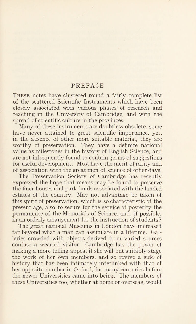 PREFACE These notes have clustered round a fairly complete list of the scattered Scientific Instruments which have been closely associated with various phases of research and teaching in the University of Cambridge, and with the spread of scientific culture in the provinces. Many of these instruments are doubtless obsolete, some have never attained to great scientific importance, yet, in the absence of other more suitable material, they are worthy of preservation. They have a definite national value as milestones in the history of English Science, and are not infrequently found to contain germs of suggestions for useful development. Most have the merit of rarity and of association with the great men of science of other days. The Preservation Society of Cambridge has recently expressed the hope that means may be found to preserve the finer houses and park-lands associated with the landed estates of the country. May not advantage be taken of this spirit of preservation, which is so characteristic of the present age, also to secure for the service of posterity the permanence of the Memorials of Science, and, if possible, in an orderly arrangement for the instruction of students ? The great national Museums in London have increased far beyond what a man can assimilate in a lifetime. Gal¬ leries crowded with objects derived from varied sources confuse a wearied visitor. Cambridge has the power of making a more telling appeal if she will but suitably stage the work of her own members, and so revive a side of history that has been intimately interlinked with that of her opposite number in Oxford, for many centuries before the newer Universities came into being. The members of these Universities too, whether at home or overseas, would