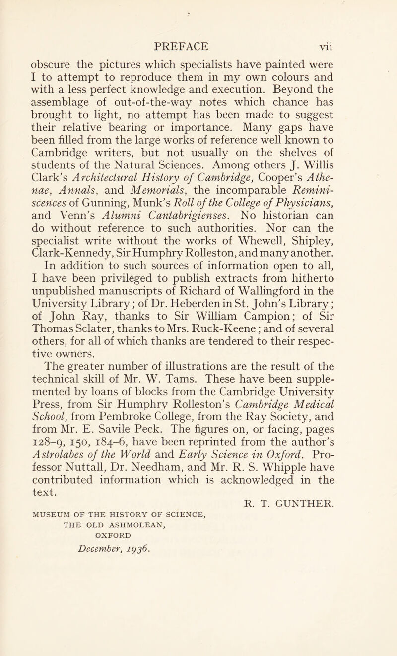 obscure the pictures which specialists have painted were I to attempt to reproduce them in my own colours and with a less perfect knowledge and execution. Beyond the assemblage of out-of-the-way notes which chance has brought to light, no attempt has been made to suggest their relative bearing or importance. Many gaps have been filled from the large works of reference well known to Cambridge writers, but not usually on the shelves of students of the Natural Sciences. Among others J. Willis Clark’s Architectural History of Cambridge, Cooper’s Athe- nae, Annals, and Memorials, the incomparable Remini¬ scences of Gunning, Munk’s Roll of the College of Physicians, and Venn’s Alumni Cantabrigienses. No historian can do without reference to such authorities. Nor can the specialist write without the works of Whewell, Shipley, Clark-Kennedy, Sir Humphry Rolleston, and many another. In addition to such sources of information open to all, I have been privileged to publish extracts from hitherto unpublished manuscripts of Richard of Wallingford in the University Library; of Dr. Heberden in St. John’s Library; of John Ray, thanks to Sir William Campion; of Sir Thomas Sclater, thanks to Mrs. Ruck-Keene; and of several others, for all of which thanks are tendered to their respec¬ tive owners. The greater number of illustrations are the result of the technical skill of Mr. W. Tams. These have been supple¬ mented by loans of blocks from the Cambridge University Press, from Sir Humphry Rolleston’s Cambridge Medical School, from Pembroke College, from the Ray Society, and from Mr. E. Savile Peck. The figures on, or facing, pages 128-9, I50» 184-6, have been reprinted from the author’s Astrolabes of the World and Early Science in Oxford. Pro¬ fessor Nuttall, Dr. Needham, and Mr. R. S. Whipple have contributed information which is acknowledged in the text. R. T. GUNTHER. MUSEUM OF THE HISTORY OF SCIENCE, THE OLD ASHMOLEAN, OXFORD December, 1936.