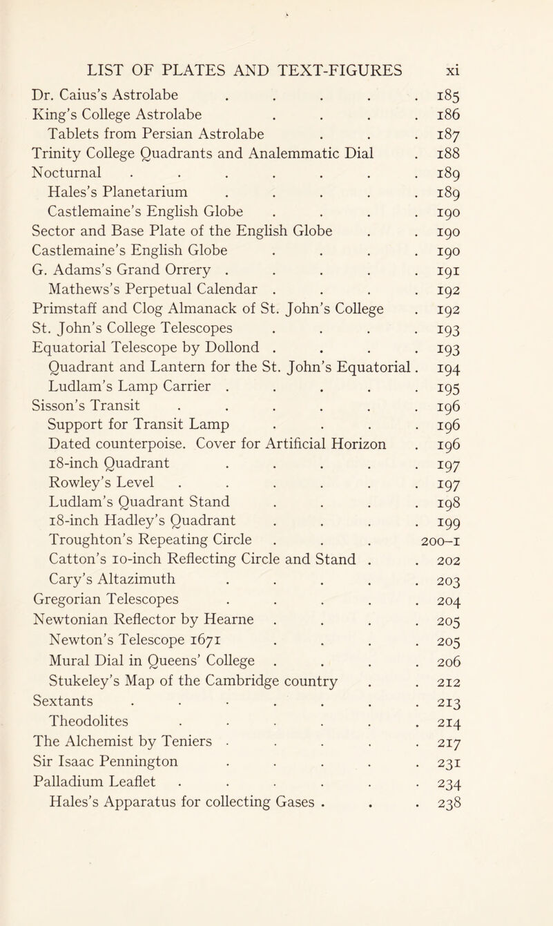 Dr. Caius’s Astrolabe ..... 185 King’s College Astrolabe .... 186 Tablets from Persian Astrolabe . . . 187 Trinity College Quadrants and Analemmatic Dial . 188 Nocturnal ....... 189 Hales’s Planetarium ..... 189 Castlemaine’s English Globe .... 190 Sector and Base Plate of the English Globe . . 190 Castlemaine’s English Globe .... 190 G. Adams’s Grand Orrery ..... 191 Mathews’s Perpetual Calendar .... 192 Primstaff and Clog Almanack of St. John’s College . 192 St. John’s College Telescopes .... 193 Equatorial Telescope by Dollond .... 193 Quadrant and Lantern for the St. John’s Equatorial. 194 Ludlam’s Lamp Carrier ..... 195 Sisson’s Transit ...... 196 Support for Transit Lamp . . . .196 Dated counterpoise. Cover for Artificial Horizon . 196 18-inch Quadrant ..... 197 Rowley’s Level ...... 197 Ludlam’s Quadrant Stand .... 198 18-inch Hadley’s Quadrant .... 199 Troughton’s Repeating Circle . . . 200-1 Catton’s 10-inch Reflecting Circle and Stand . . 202 Cary’s Altazimuth ..... 203 Gregorian Telescopes ..... 204 Newtonian Reflector by Hearne .... 205 Newton’s Telescope 1671 .... 205 Mural Dial in Queens’ College .... 206 Stukeley’s Map of the Cambridge country . . 212 Sextants . . • . . . 213 Theodolites ...... 214 The Alchemist by Teniers ..... 217 Sir Isaac Pennington ..... 231 Palladium Leaflet ...... 234 Hales’s Apparatus for collecting Gases . . . 238