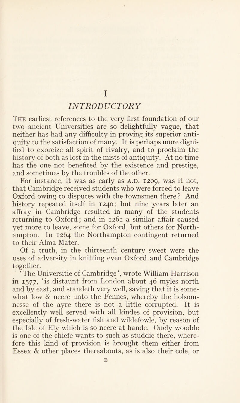 INTRODUCTORY The earliest references to the very first foundation of our two ancient Universities are so delightfully vague, that neither has had any difficulty in proving its superior anti¬ quity to the satisfaction of many. It is perhaps more digni¬ fied to exorcize all spirit of rivalry, and to proclaim the history of both as lost in the mists of antiquity. At no time has the one not benefited by the existence and prestige, and sometimes by the troubles of the other. For instance, it was as early as a.d. 1209, was it not, that Cambridge received students who were forced to leave Oxford owing to disputes with the townsmen there ? And history repeated itself in 1240; but nine years later an affray in Cambridge resulted in many of the students returning to Oxford; and in 1261 a similar affair caused yet more to leave, some for Oxford, but others for North¬ ampton. In 1264 the Northampton contingent returned to their Alma Mater. Of a truth, in the thirteenth century sweet were the uses of adversity in knitting even Oxford and Cambridge together. ‘ The Universitie of Cambridge wrote William Harrison in 1577, ‘is distaunt from London about 46 myles north and by east, and standeth very well, saving that it is some¬ what low & neere unto the Fennes, whereby the holsom- nesse of the ayre there is not a little corrupted. It is excellently well served with all kindes of provision, but especially of fresh-water fish and wildefowle, by reason of the Isle of Ely which is so neere at hande. Onely woodde is one of the chiefe wants to such as studdie there, where¬ fore this kind of provision is brought them either from Essex & other places thereabouts, as is also their cole, or B