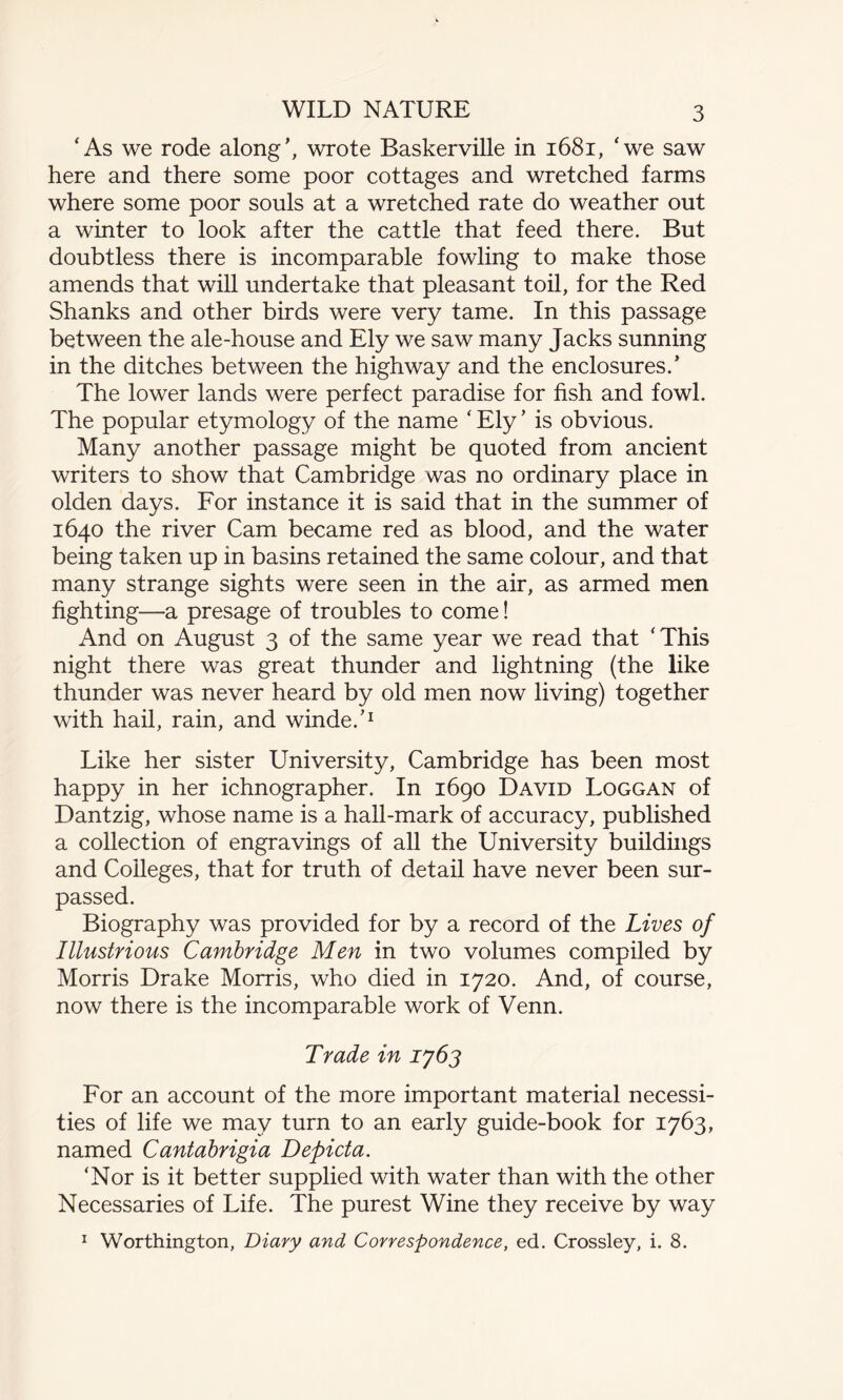 WILD NATURE ‘As we rode along’, wrote Baskerville in 1681, ‘we saw here and there some poor cottages and wretched farms where some poor souls at a wretched rate do weather out a winter to look after the cattle that feed there. But doubtless there is incomparable fowling to make those amends that will undertake that pleasant toil, for the Red Shanks and other birds were very tame. In this passage between the ale-house and Ely we saw many Jacks sunning in the ditches between the highway and the enclosures.’ The lower lands were perfect paradise for fish and fowl. The popular etymology of the name ‘Ely’ is obvious. Many another passage might be quoted from ancient writers to show that Cambridge was no ordinary place in olden days. For instance it is said that in the summer of 1640 the river Cam became red as blood, and the water being taken up in basins retained the same colour, and that many strange sights were seen in the air, as armed men fighting—a presage of troubles to come! And on August 3 of the same year we read that ‘This night there was great thunder and lightning (the like thunder was never heard by old men now living) together with hail, rain, and winde.’1 Like her sister University, Cambridge has been most happy in her ichnographer. In 1690 David Loggan of Dantzig, whose name is a hall-mark of accuracy, published a collection of engravings of all the University buildings and Colleges, that for truth of detail have never been sur¬ passed. Biography was provided for by a record of the Lives of Illustrious Cambridge Men in two volumes compiled by Morris Drake Morris, who died in 1720. And, of course, now there is the incomparable work of Venn. Trade in 1763 For an account of the more important material necessi¬ ties of life we may turn to an early guide-book for 1763, named Cantabrigia Depict a. ‘Nor is it better supplied with water than with the other Necessaries of Life. The purest Wine they receive by way 1 Worthington, Diary and Correspondence, ed. Crossley, i. 8.