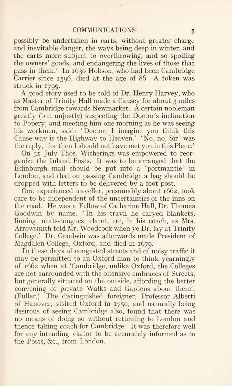 3 possibly be undertaken in carts, without greater charge and inevitable danger, the ways being deep in winter, and the carts more subject to overthrowing, and so spoiling the owners' goods, and endangering the lives of those that pass in them/ In 1630 Hobson, who had been Cambridge Carrier since 1596, died at the age of 86. A token was struck in 1799. A good story used to be told of Dr. Henry Harvey, who as Master of Trinity Hall made a Causey for about 3 miles from Cambridge towards Newmarket. A certain nobleman greatly (but unjustly) suspecting the Doctor’s inclination to Popery, and meeting him one morning as he was seeing his workmen, said: ‘Doctor, I imagine you think this Cause-way is the Highway to Heaven.’ ‘No, no, Sir’ was the reply, ‘ for then I should not have met you in this Place.’ On 31 July Thos. Witherings was empowered to reor¬ ganize the Inland Posts. It was to be arranged that the Edinburgh mail should be put into a ‘portmantle’ in London, and that on passing Cambridge a bag should be dropped with letters to be delivered by a foot post. One experienced traveller, presumably about 1662, took care to be independent of the uncertainties of the inns on the road. He was a Fellow of Catharine Hall, Dr. Thomas Goodwin by name. ‘In his travil he caryed blankets, linning, neats-tongues, claret, etc, in his coach, as Mrs. Arrowsmith told Mr. Woodcock when ye Dr. lay at Trinity College.’ Dr. Goodwin was afterwards made President of Magdalen College, Oxford, and died in 1679. In these days of congested streets and of noisy traffic it may be permitted to an Oxford man to think yearningly of 1662 when at ‘Cambridge, unlike Oxford, the Colleges are not surrounded with the offensive embraces of Streets, but generally situated on the outside, affording the better convening of private Walks and Gardens about them’. (Fuller.) The distinguished foreigner, Professor Alberti of Hanover, visited Oxford in 1750, and naturally being desirous of seeing Cambridge also, found that there was no means of doing so without returning to London and thence taking coach for Cambridge. It was therefore well for any intending visitor to be accurately informed as to the Posts, &c., from London.