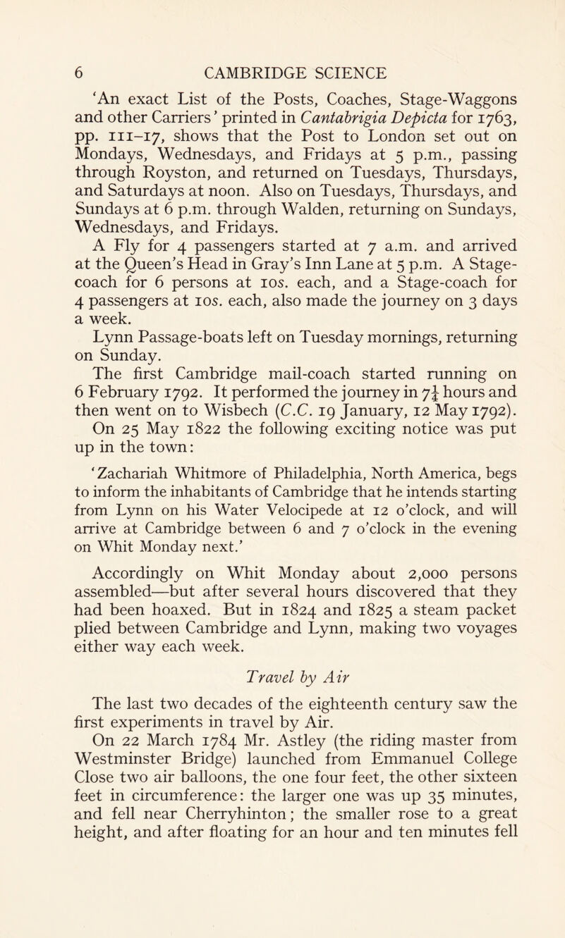 ‘An exact List of the Posts, Coaches, Stage-Waggons and other Carriers ’ printed in Cantabrigia Depicta for 1763, pp. m-17, shows that the Post to London set out on Mondays, Wednesdays, and Fridays at 5 p.m., passing through Royston, and returned on Tuesdays, Thursdays, and Saturdays at noon. Also on Tuesdays, Thursdays, and Sundays at 6 p.m. through Walden, returning on Sundays, Wednesdays, and Fridays. A Fly for 4 passengers started at 7 a.m. and arrived at the Queen’s Head in Gray’s Inn Lane at 5 p.m. A Stage¬ coach for 6 persons at 10s. each, and a Stage-coach for 4 passengers at 10s. each, also made the journey on 3 days a week. Lynn Passage-boats left on Tuesday mornings, returning on Sunday. The first Cambridge mail-coach started running on 6 February 1792. It performed the journey in 7Jhours and then went on to Wisbech (C.C. 19 January, 12 May 1792). On 25 May 1822 the following exciting notice was put up in the town: ‘Zachariah Whitmore of Philadelphia, North America, begs to inform the inhabitants of Cambridge that he intends starting from Lynn on his Water Velocipede at 12 o’clock, and will arrive at Cambridge between 6 and 7 o’clock in the evening on Whit Monday next.’ Accordingly on Whit Monday about 2,000 persons assembled—but after several hours discovered that they had been hoaxed. But in 1824 and 1825 a steam packet plied between Cambridge and Lynn, making two voyages either way each week. Travel by Air The last two decades of the eighteenth century saw the first experiments in travel by Air. On 22 March 1784 Mr. Astley (the riding master from Westminster Bridge) launched from Emmanuel College Close two air balloons, the one four feet, the other sixteen feet in circumference: the larger one was up 35 minutes, and fell near Cherryhinton; the smaller rose to a great height, and after floating for an hour and ten minutes fell