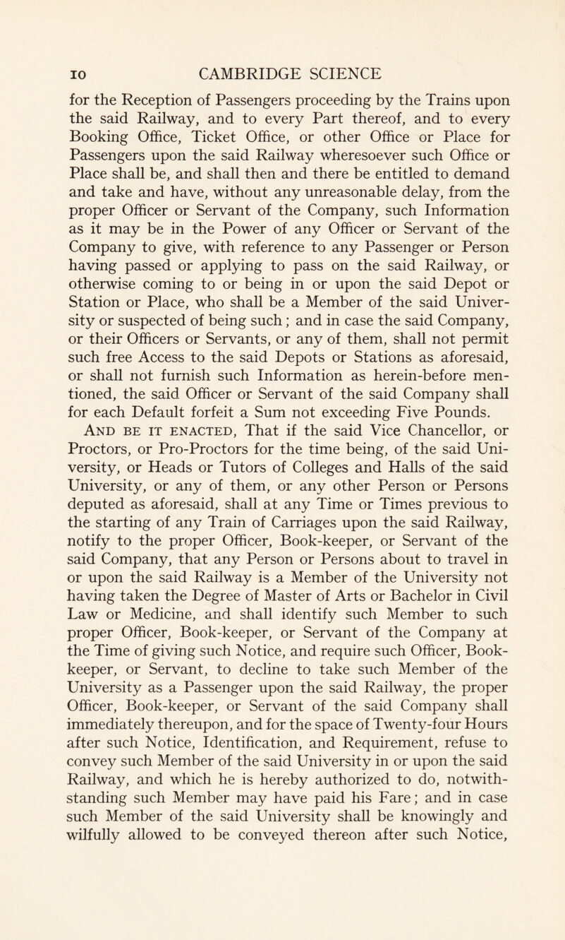 for the Reception of Passengers proceeding by the Trains upon the said Railway, and to every Part thereof, and to every Booking Office, Ticket Office, or other Office or Place for Passengers upon the said Railway wheresoever such Office or Place shall be, and shall then and there be entitled to demand and take and have, without any unreasonable delay, from the proper Officer or Servant of the Company, such Information as it may be in the Power of any Officer or Servant of the Company to give, with reference to any Passenger or Person having passed or applying to pass on the said Railway, or otherwise coming to or being in or upon the said Depot or Station or Place, who shall be a Member of the said Univer¬ sity or suspected of being such; and in case the said Company, or their Officers or Servants, or any of them, shall not permit such free Access to the said Depots or Stations as aforesaid, or shall not furnish such Information as herein-before men¬ tioned, the said Officer or Servant of the said Company shall for each Default forfeit a Sum not exceeding Five Pounds. And be it enacted, That if the said Vice Chancellor, or Proctors, or Pro-Proctors for the time being, of the said Uni¬ versity, or Heads or Tutors of Colleges and Halls of the said University, or any of them, or any other Person or Persons deputed as aforesaid, shall at any Time or Times previous to the starting of any Train of Carriages upon the said Railway, notify to the proper Officer, Book-keeper, or Servant of the said Company, that any Person or Persons about to travel in or upon the said Railway is a Member of the University not having taken the Degree of Master of Arts or Bachelor in Civil Law or Medicine, and shall identify such Member to such proper Officer, Book-keeper, or Servant of the Company at the Time of giving such Notice, and require such Officer, Book¬ keeper, or Servant, to decline to take such Member of the University as a Passenger upon the said Railway, the proper Officer, Book-keeper, or Servant of the said Company shall immediately thereupon, and for the space of Twenty-four Hours after such Notice, Identification, and Requirement, refuse to convey such Member of the said University in or upon the said Railway, and which he is hereby authorized to do, notwith¬ standing such Member may have paid his Fare; and in case such Member of the said University shall be knowingly and wilfully allowed to be conveyed thereon after such Notice,