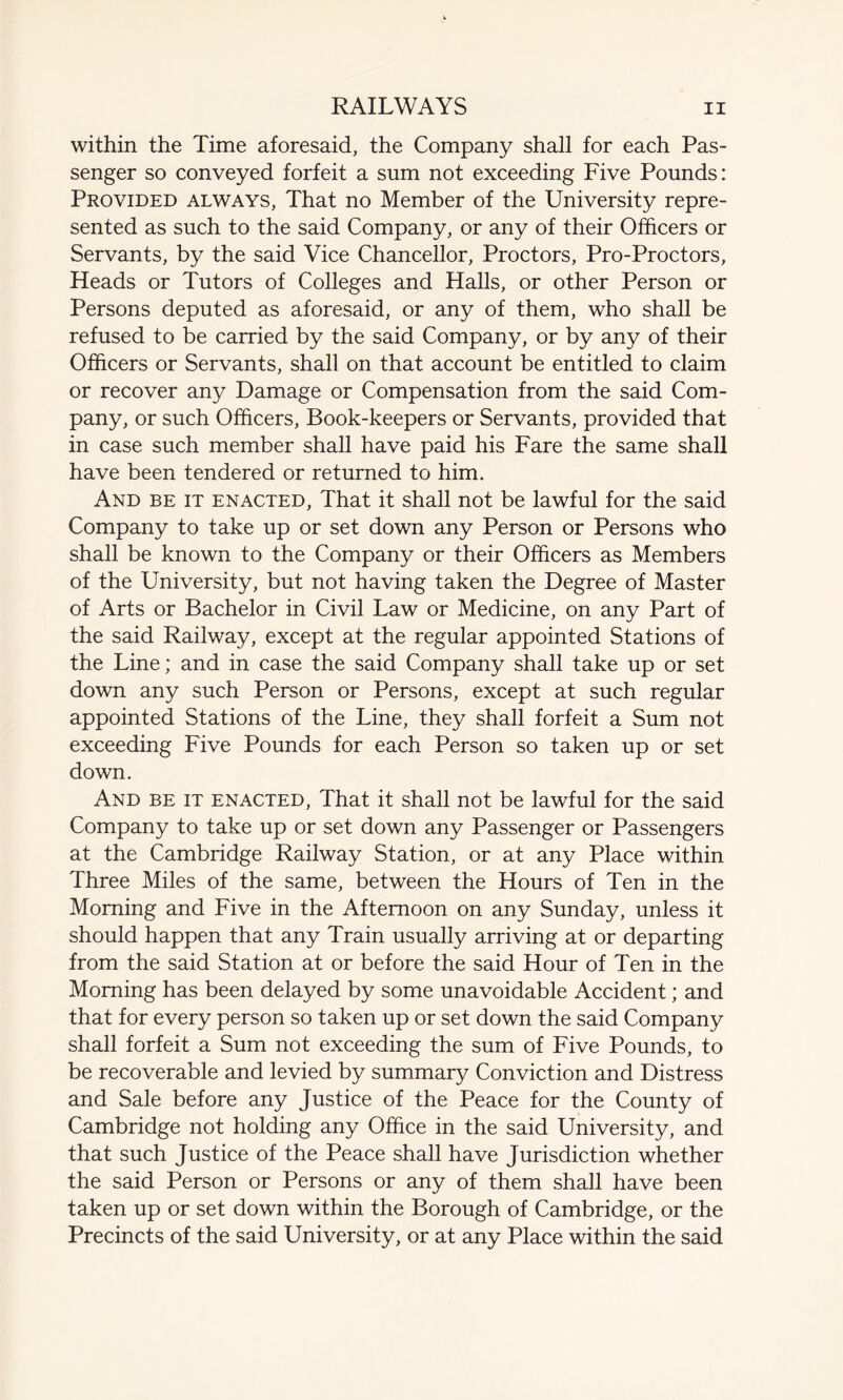 within the Time aforesaid, the Company shall for each Pas¬ senger so conveyed forfeit a sum not exceeding Five Pounds: Provided always, That no Member of the University repre¬ sented as such to the said Company, or any of their Officers or Servants, by the said Vice Chancellor, Proctors, Pro-Proctors, Heads or Tutors of Colleges and Halls, or other Person or Persons deputed as aforesaid, or any of them, who shall be refused to be carried by the said Company, or by any of their Officers or Servants, shall on that account be entitled to claim or recover any Damage or Compensation from the said Com¬ pany, or such Officers, Book-keepers or Servants, provided that in case such member shall have paid his Fare the same shall have been tendered or returned to him. And be it enacted, That it shall not be lawful for the said Company to take up or set down any Person or Persons who shall be known to the Company or their Officers as Members of the University, but not having taken the Degree of Master of Arts or Bachelor in Civil Law or Medicine, on any Part of the said Railway, except at the regular appointed Stations of the Line; and in case the said Company shall take up or set down any such Person or Persons, except at such regular appointed Stations of the Line, they shall forfeit a Sum not exceeding Five Pounds for each Person so taken up or set down. And be it enacted, That it shall not be lawful for the said Company to take up or set down any Passenger or Passengers at the Cambridge Railway Station, or at any Place within Three Miles of the same, between the Hours of Ten in the Morning and Five in the Afternoon on any Sunday, unless it should happen that any Train usually arriving at or departing from the said Station at or before the said Hour of Ten in the Morning has been delayed by some unavoidable Accident; and that for every person so taken up or set down the said Company shall forfeit a Sum not exceeding the sum of Five Pounds, to be recoverable and levied by summary Conviction and Distress and Sale before any Justice of the Peace for the County of Cambridge not holding any Office in the said University, and that such Justice of the Peace shall have Jurisdiction whether the said Person or Persons or any of them shall have been taken up or set down within the Borough of Cambridge, or the Precincts of the said University, or at any Place within the said