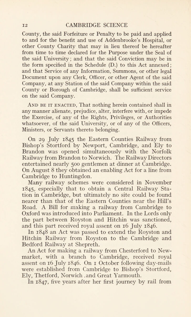 County, the said Forfeiture or Penalty to be paid and applied to and for the benefit and use of Addenbrooke’s Hospital, or other County Charity that may in lieu thereof be hereafter from time to time declared for the Purpose under the Seal of the said University; and that the said Conviction may be in the form specified in the Schedule (D.) to this Act annexed; and that Service of any Information, Summons, or other legal Document upon any Clerk, Officer, or other Agent of the said Company, at any Station of the said Company within the said County or Borough of Cambridge, shall be sufficient service on the said Company. And be it enacted, That nothing herein contained shall in any manner alienate, prejudice, alter, interfere with, or impede the Exercise, of any of the Rights, Privileges, or Authorities whatsoever, of the said University, or of any of the Officers, Ministers, or Servants thereto belonging. On 29 July 1845 the Eastern Counties Railway from Bishop’s Stortford by Newport, Cambridge, and Ely to Brandon was opened simultaneously with the Norfolk Railway from Brandon to Norwich. The Railway Directors entertained nearly 500 gentlemen at dinner at Cambridge. On August 8 they obtained an enabling Act for a line from Cambridge to Huntingdon. Many railway schemes were considered in November 1845, especially that to obtain a Central Railway Sta¬ tion in Cambridge, but ultimately no site could be found nearer than that of the Eastern Counties near the Hill’s Road. A Bill for making a railway from Cambridge to Oxford was introduced into Parliament. In the Lords only the part between Royston and Hitchin was sanctioned, and this part received royal assent on 16 July 1846. In 1848 an Act was passed to extend the Royston and Hitchin Railway from Royston to the Cambridge and Bedford Railway at Shepreth. An Act for making a railway from Chesterford to New¬ market, with a branch to Cambridge, received royal assent on 16 July 1846. On 1 October following day-mails were established from Cambridge to Bishop’s Stortford, Ely, Thetford, Norwich .and Great Yarmouth. In 1847, five years after her first journey by rail from