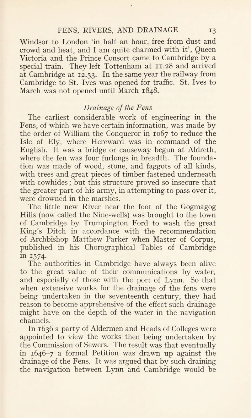 Windsor to London ‘in half an hour, free from dust and crowd and heat, and I am quite charmed with it’, Queen Victoria and the Prince Consort came to Cambridge by a special train. They left Tottenham at 11.28 and arrived at Cambridge at 12.53. In the same year the railway from Cambridge to St. Ives was opened for traffic. St. Ives to March was not opened until March 1848. Drainage of the Fens The earliest considerable work of engineering in the Fens, of which we have certain information, was made by the order of William the Conqueror in 1067 to reduce the Isle of Ely, where Hereward was in command of the English. It was a bridge or causeway begun at Aldreth, where the fen was four furlongs in breadth. The founda¬ tion was made of wood, stone, and faggots of all kinds, with trees and great pieces of timber fastened underneath with cowhides; but this structure proved so insecure that the greater part of his army, in attempting to pass over it, were drowned in the marshes. The little new River near the foot of the Gogmagog Hills (now called the Nine-wells) was brought to the town of Cambridge by Trumpington Ford to wash the great King’s Ditch in accordance with the recommendation of Archbishop Matthew Parker when Master of Corpus, published in his Chorographical Tables of Cambridge in i574- The authorities in Cambridge have always been alive to the great value of their communications by water, and especially of those with the port of Lynn. So that when extensive works for the drainage of the fens were being undertaken in the seventeenth century, they had reason to become apprehensive of the effect such drainage might have on the depth of the water in the navigation channels. In 1636 a party of Aldermen and Heads of Colleges were appointed to view the works then being undertaken by the Commission of Sewers. The result was that eventually in 1646-7 a formal Petition was drawn up against the drainage of the Fens. It was argued that by such draining the navigation between Lynn and Cambridge would be