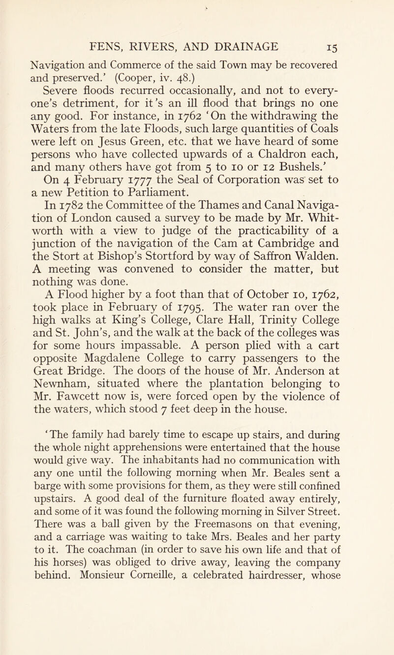 Navigation and Commerce of the said Town may be recovered and preserved.’ (Cooper, iv. 48.) Severe floods recurred occasionally, and not to every¬ one’s detriment, for it’s an ill flood that brings no one any good. For instance, in 1762 'On the withdrawing the Waters from the late Floods, such large quantities of Coals were left on Jesus Green, etc. that we have heard of some persons who have collected upwards of a Chaldron each, and many others have got from 5 to 10 or 12 Bushels/ On 4 February 1777 the Seal of Corporation was set to a new Petition to Parliament. In 1782 the Committee of the Thames and Canal Naviga¬ tion of London caused a survey to be made by Mr. Whit¬ worth with a view to judge of the practicability of a junction of the navigation of the Cam at Cambridge and the Stort at Bishop’s Stortford by way of Saffron Walden. A meeting was convened to consider the matter, but nothing was done. A Flood higher by a foot than that of October 10, 1762, took place in February of 1795. The water ran over the high walks at King’s College, Clare Hall, Trinity College and St. John’s, and the walk at the back of the colleges was for some hours impassable. A person plied with a cart opposite Magdalene College to carry passengers to the Great Bridge. The doors of the house of Mr. Anderson at Newnham, situated where the plantation belonging to Mr. Fawcett now is, were forced open by the violence of the waters, which stood 7 feet deep in the house. ‘ The family had barely time to escape up stairs, and during the whole night apprehensions were entertained that the house would give way. The inhabitants had no communication with any one until the following morning when Mr. Beales sent a barge with some provisions for them, as they were still confined upstairs. A good deal of the furniture floated away entirely, and some of it was found the following morning in Silver Street. There was a ball given by the Freemasons on that evening, and a carriage was waiting to take Mrs. Beales and her party to it. The coachman (in order to save his own life and that of his horses) was obliged to drive away, leaving the company behind. Monsieur Corneille, a celebrated hairdresser, whose