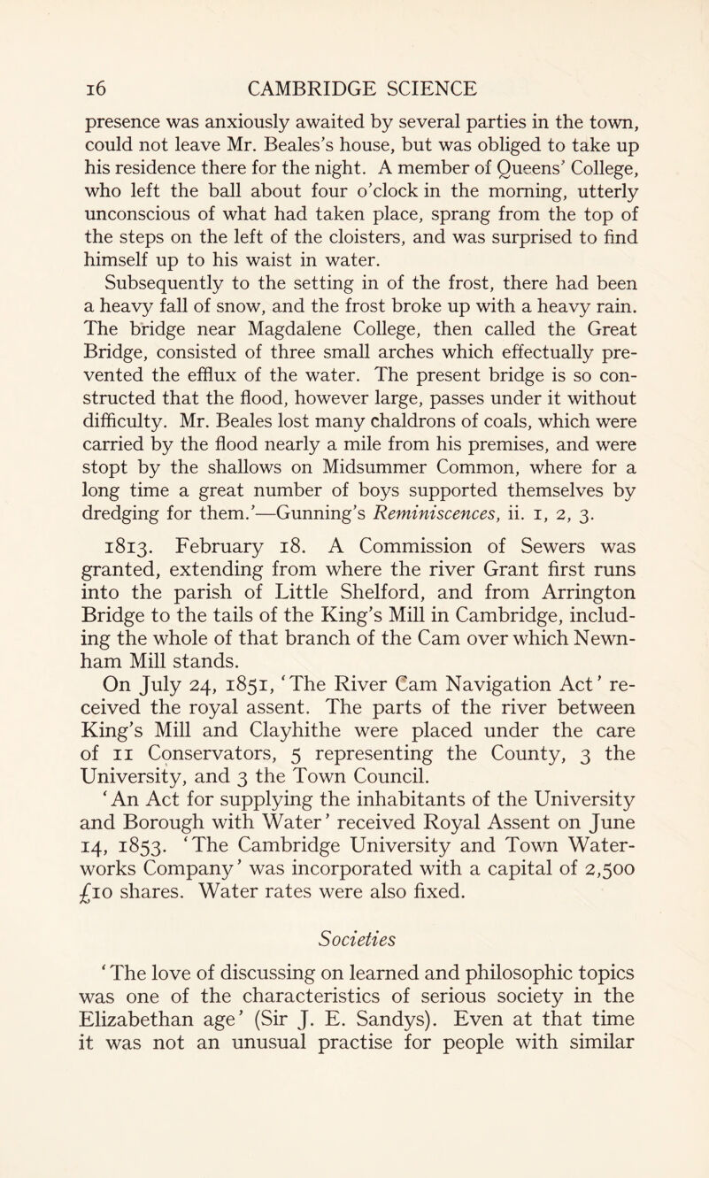 presence was anxiously awaited by several parties in the town, could not leave Mr. Beales’s house, but was obliged to take up his residence there for the night. A member of Queens’ College, who left the ball about four o’clock in the morning, utterly unconscious of what had taken place, sprang from the top of the steps on the left of the cloisters, and was surprised to find himself up to his waist in water. Subsequently to the setting in of the frost, there had been a heavy fall of snow, and the frost broke up with a heavy rain. The bridge near Magdalene College, then called the Great Bridge, consisted of three small arches which effectually pre¬ vented the efflux of the water. The present bridge is so con¬ structed that the flood, however large, passes under it without difficulty. Mr. Beales lost many chaldrons of coals, which were carried by the flood nearly a mile from his premises, and were stopt by the shallows on Midsummer Common, where for a long time a great number of boys supported themselves by dredging for them.’—Gunning’s Reminiscences, ii. i, 2, 3. 1813. February 18. A Commission of Sewers was granted, extending from where the river Grant first runs into the parish of Little Shelf or d, and from Arrington Bridge to the tails of the King’s Mill in Cambridge, includ¬ ing the whole of that branch of the Cam over which Newn- ham Mill stands. On July 24, 1851, ‘The River Cam Navigation Act’ re¬ ceived the royal assent. The parts of the river between King’s Mill and Clayhithe were placed under the care of 11 Conservators, 5 representing the County, 3 the University, and 3 the Town Council. ‘ An Act for supplying the inhabitants of the University and Borough with Water’ received Royal Assent on June 14, 1853. ‘The Cambridge University and Town Water¬ works Company’ was incorporated with a capital of 2,500 £10 shares. Water rates were also fixed. Societies ‘ The love of discussing on learned and philosophic topics was one of the characteristics of serious society in the Elizabethan age’ (Sir J. E. Sandys). Even at that time it was not an unusual practise for people with similar