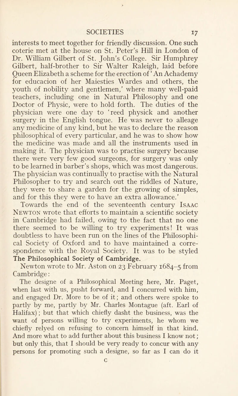 interests to meet together for friendly discussion. One such coterie met at the house on St. Peter’s Hill in London of Dr. William Gilbert of St. John’s College. Sir Humphrey Gilbert, half-brother to Sir Walter Raleigh, laid before Queen Elizabeth a scheme for the erection of ‘ An Achademy for educacion of her Maiesties Wardes and others, the youth of nobility and gentlemen,’ where many well-paid teachers, including one in Natural Philosophy and one Doctor of Physic, were to hold forth. The duties of the physician were one day to Heed physick and another surgery in the English tongue. He was never to alleage any medicine of any kind, but he was to declare the reason philosophical of every particular, and he was to show how the medicine was made and all the instruments used in making it. The physician was to practise surgery because there were very few good surgeons, for surgery was only to be learned in barber’s shops, which was most dangerous. The physician was continually to practise with the Natural Philosopher to try and search out the riddles of Nature, they were to share a garden for the growing of simples, and for this they were to have an extra allowance.’ Towards the end of the seventeenth century Isaac Newton wrote that efforts to maintain a scientific society in Cambridge had failed, owing to the fact that no one there seemed to be willing to try experiments! It was doubtless to have been run on the lines of the Philosophi¬ cal Society of Oxford and to have maintained a corre¬ spondence with the Royal Society. It was to be styled The Philosophical Society of Cambridge. Newton wrote to Mr. Aston on 23 February 1684-5 from Cambridge: The designe of a Philosophical Meeting here, Mr. Paget, when last with us, pusht forward, and I concurred with him, and engaged Dr. More to be of it; and others were spoke to partly by me, partly by Mr. Charles Montague (aft. Earl of Halifax); but that which chiefly dasht the business, was the want of persons willing to try experiments, he whom we chiefly relyed on refusing to concern himself in that kind. And more what to add further about this business I know not; but only this, that I should be very ready to concur with any persons for promoting such a designe, so far as I can do it c