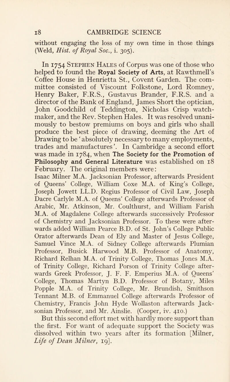 without engaging the loss of my own time in those things (Weld, Hist, of Royal Soc., i. 305). In 1754 Stephen Hales of Corpus was one of those who helped to found the Royal Society of Arts, at Rawthmell’s Coffee House in Henrietta St., Covent Garden. The com¬ mittee consisted of Viscount Folkstone, Lord Romney, Henry Baker, F.R.S., Gustavus Brander, F.R.S. and a director of the Bank of England, James Short the optician, John Goodchild of Teddington, Nicholas Crisp watch¬ maker, and the Rev. Stephen Hales. It was resolved unani¬ mously to bestow premiums on boys and girls who shall produce the best piece of drawing, deeming the Art of Drawing to be ‘ absolutely necessary to many employments, trades and manufactures’. In Cambridge a second effort was made in 1784, when The Society for the Promotion of Philosophy and General Literature was established on 18 February. The original members were: Isaac Milner M.A. Jacksonian Professor, afterwards President of Queens’ College, William Coxe M.A. of King’s College, Joseph Jowett LL.D. Regius Professor of Civil Law, Joseph Dacre Carlyle M.A. of Queens’ College afterwards Professor of Arabic, Mr. Atkinson, Mr. Coulthurst, and William Farish M.A. of Magdalene College afterwards successively Professor of Chemistry and Jacksonian Professor. To these were after¬ wards added William Pearce B.D. of St. John’s College Public Orator afterwards Dean of Ely and Master of Jesus College, Samuel Vince M.A. of Sidney College afterwards Plumian Professor, Busick Harwood M.B. Professor of Anatomy, Richard Relhan M.A. of Trinity College, Thomas Jones M.A. of Trinity College, Richard Porson of Trinity College after¬ wards Greek Professor, J. F. F. Emperius M.A. of Queens’ College, Thomas Martyn B.D. Professor of Botany, Miles Popple M.A. of Trinity College, Mr. Brundish, Smithson Tennant M.B. of Emmanuel College afterwards Professor of Chemistry, Francis John Hyde Wollaston afterwards Jack¬ sonian Professor, and Mr. Ainslie. (Cooper, iv. 410.) But this second effort met with hardly more support than the first. For want of adequate support the Society was dissolved within two years after its formation [Milner, Life of Dean Milner, 19].