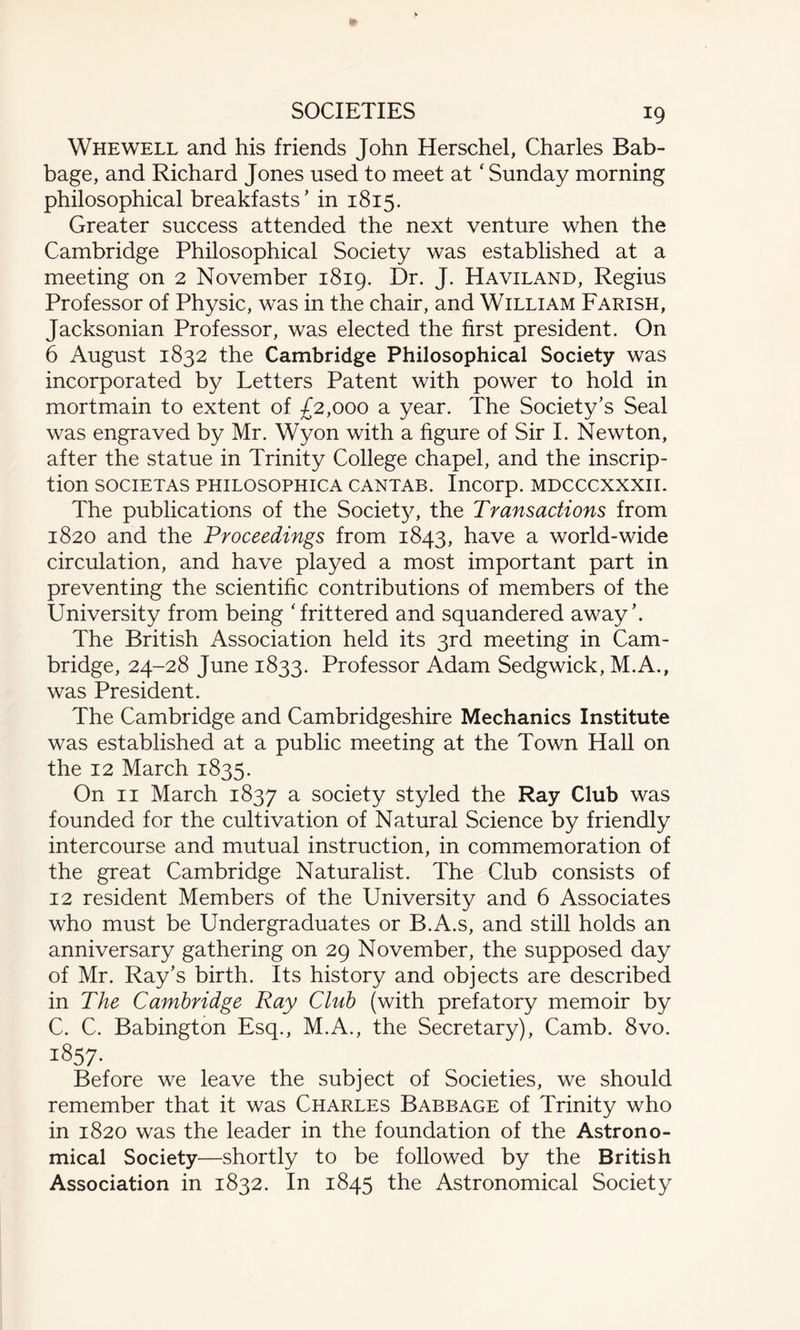 Whewell and his friends John Herschel, Charles Bab¬ bage, and Richard Jones used to meet at ‘ Sunday morning philosophical breakfasts’ in 1815. Greater success attended the next venture when the Cambridge Philosophical Society was established at a meeting on 2 November 1819. Dr. J. Haviland, Regius Professor of Physic, was in the chair, and William Farish, Jacksonian Professor, was elected the first president. On 6 August 1832 the Cambridge Philosophical Society was incorporated by Letters Patent with power to hold in mortmain to extent of £2,000 a year. The Society’s Seal was engraved by Mr. Wyon with a figure of Sir I. Newton, after the statue in Trinity College chapel, and the inscrip¬ tion SOCIETAS PHILOSOPHICA CANTAB. Incorp. MDCCCXXXII. The publications of the Society, the Transactions from 1820 and the Proceedings from 1843, have a world-wide circulation, and have played a most important part in preventing the scientific contributions of members of the University from being ‘frittered and squandered away’. The British Association held its 3rd meeting in Cam¬ bridge, 24-28 June 1833. Professor Adam Sedgwick, M.A., was President. The Cambridge and Cambridgeshire Mechanics Institute was established at a public meeting at the Town Hall on the 12 March 1835. On 11 March 1837 a society styled the Ray Club was founded for the cultivation of Natural Science by friendly intercourse and mutual instruction, in commemoration of the great Cambridge Naturalist. The Club consists of 12 resident Members of the University and 6 Associates who must be Undergraduates or B.A.s, and still holds an anniversary gathering on 29 November, the supposed day of Mr. Ray’s birth. Its history and objects are described in The Cambridge Ray Club (with prefatory memoir by C. C. Babington Esq., M.A., the Secretary), Camb. 8vo. 1857- Before we leave the subject of Societies, we should remember that it was Charles Babbage of Trinity who in 1820 was the leader in the foundation of the Astrono¬ mical Society—shortly to be followed by the British Association in 1832. In 1845 the Astronomical Society