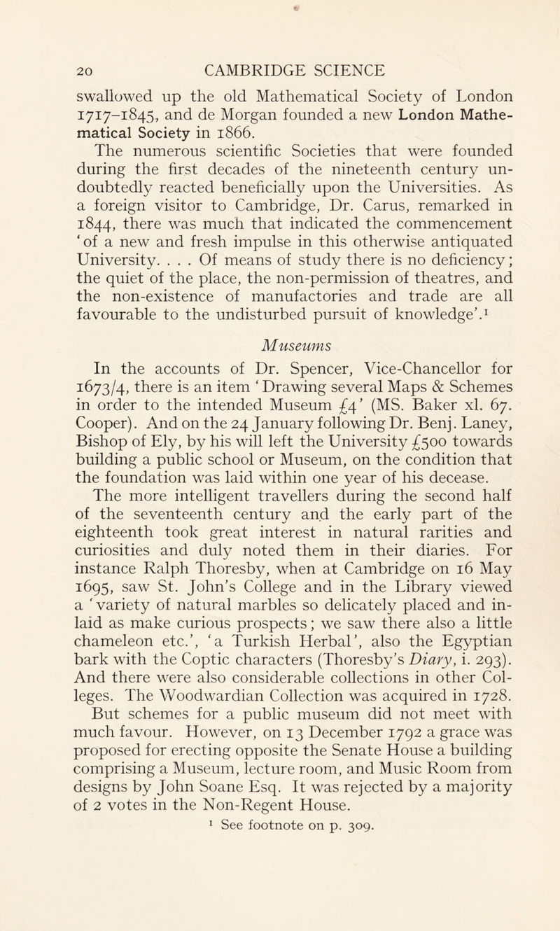 swallowed up the old Mathematical Society of London 1717-1845., and de Morgan founded a new London Mathe¬ matical Society in 1866. The numerous scientific Societies that were founded during the first decades of the nineteenth century un¬ doubtedly reacted beneficially upon the Universities. As a foreign visitor to Cambridge, Dr. Carus, remarked in 1844, there was much that indicated the commencement ‘of a new and fresh impulse in this otherwise antiquated University. ... Of means of study there is no deficiency; the quiet of the place, the non-permission of theatres, and the non-existence of manufactories and trade are all favourable to the undisturbed pursuit of knowledge’.1 Museums In the accounts of Dr. Spencer, Vice-Chancellor for 1673/4, there is an item ‘Drawing several Maps & Schemes in order to the intended Museum £4’ (MS. Baker xl. 67. Cooper). And on the 24 January following Dr. Benj. Laney, Bishop of Ely, by his will left the University £500 towards building a public school or Museum, on the condition that the foundation was laid within one year of his decease. The more intelligent travellers during the second half of the seventeenth century and the early part of the eighteenth took great interest in natural rarities and curiosities and duly noted them in their diaries. For instance Ralph Thoresby, when at Cambridge on 16 May 1695, saw St. John’s College and in the Library viewed a 'variety of natural marbles so delicately placed and in¬ laid as make curious prospects; we saw there also a little chameleon etc.’, ‘a Turkish Herbal’, also the Egyptian bark with the Coptic characters (Thoresby’s Diary, i. 293). And there were also considerable collections in other Col¬ leges. The Woodwardian Collection was acquired in 1728. But schemes for a public museum did not meet with much favour. However, on 13 December 1792 a grace was proposed for erecting opposite the Senate House a building comprising a Museum, lecture room, and Music Room from designs by John Soane Esq. It was rejected by a majority of 2 votes in the Non-Regent House. 1 See footnote on p. 309.