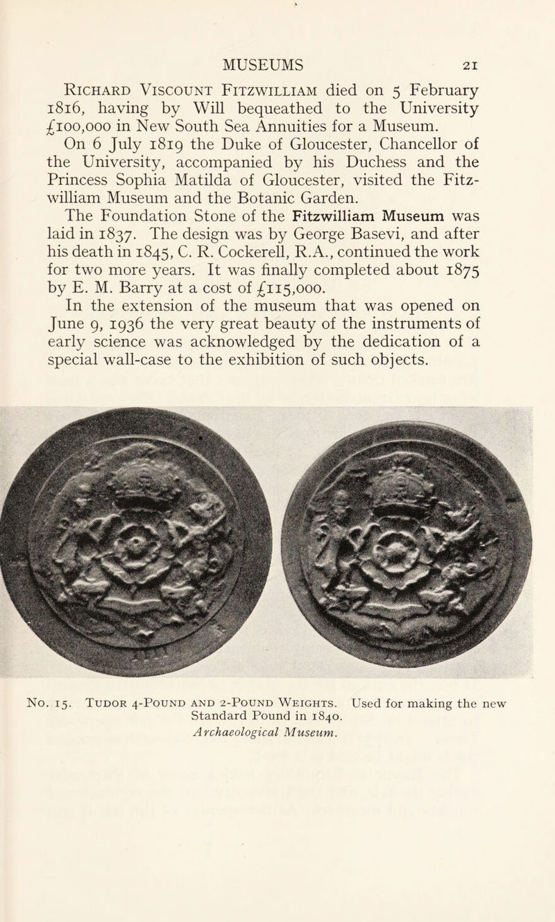 Richard Viscount Fitzwilliam died on 5 February 1816, having by Will bequeathed to the University £100,000 in New South Sea Annuities for a Museum. On 6 July 1819 the Duke of Gloucester, Chancellor of the University, accompanied by his Duchess and the Princess Sophia Matilda of Gloucester, visited the Fitz¬ william Museum and the Botanic Garden. The Foundation Stone of the Fitzwilliam Museum was laid in 1837. The design was by George Basevi, and after his death in 1845, C. R. Cockerell, R.A., continued the work for two more years. It was finally completed about 1875 by E. M. Barry at a cost of £115,000. In the extension of the museum that was opened on June 9, 1936 the very great beauty of the instruments of early science was acknowledged by the dedication of a special wall-case to the exhibition of such objects. . 15. Tudor 4-Pound and 2-Pound Weights. Used for making the Standard Pound in 1840. Archaeological Museum.