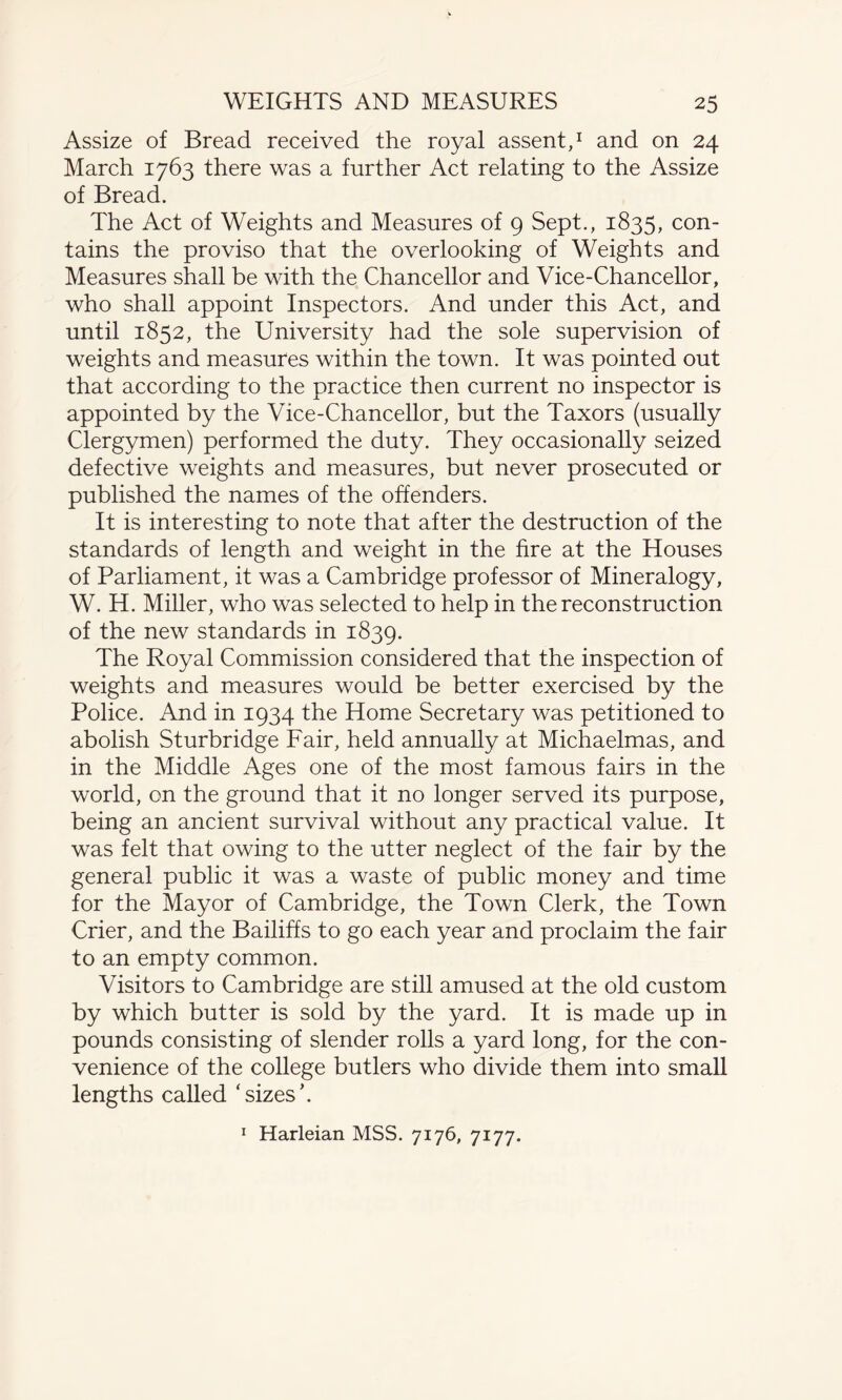 Assize of Bread received the royal assent,1 and on 24 March 1763 there was a further Act relating to the Assize of Bread. The Act of Weights and Measures of 9 Sept., 1835, con¬ tains the proviso that the overlooking of Weights and Measures shall be with the Chancellor and Vice-Chancellor, who shall appoint Inspectors. And under this Act, and until 1852, the University had the sole supervision of weights and measures within the town. It was pointed out that according to the practice then current no inspector is appointed by the Vice-Chancellor, but the Taxors (usually Clergymen) performed the duty. They occasionally seized defective weights and measures, but never prosecuted or published the names of the offenders. It is interesting to note that after the destruction of the standards of length and weight in the fire at the Houses of Parliament, it was a Cambridge professor of Mineralogy, W. H. Miller, who was selected to help in the reconstruction of the new standards in 1839. The Royal Commission considered that the inspection of weights and measures would be better exercised by the Police. And in 1934 the Home Secretary was petitioned to abolish Sturbridge Fair, held annually at Michaelmas, and in the Middle Ages one of the most famous fairs in the world, on the ground that it no longer served its purpose, being an ancient survival without any practical value. It was felt that owing to the utter neglect of the fair by the general public it was a waste of public money and time for the Mayor of Cambridge, the Town Clerk, the Town Crier, and the Bailiffs to go each year and proclaim the fair to an empty common. Visitors to Cambridge are still amused at the old custom by which butter is sold by the yard. It is made up in pounds consisting of slender rolls a yard long, for the con¬ venience of the college butlers who divide them into small lengths called ‘sizes’. 1 Harleian MSS. 7176, 7177.