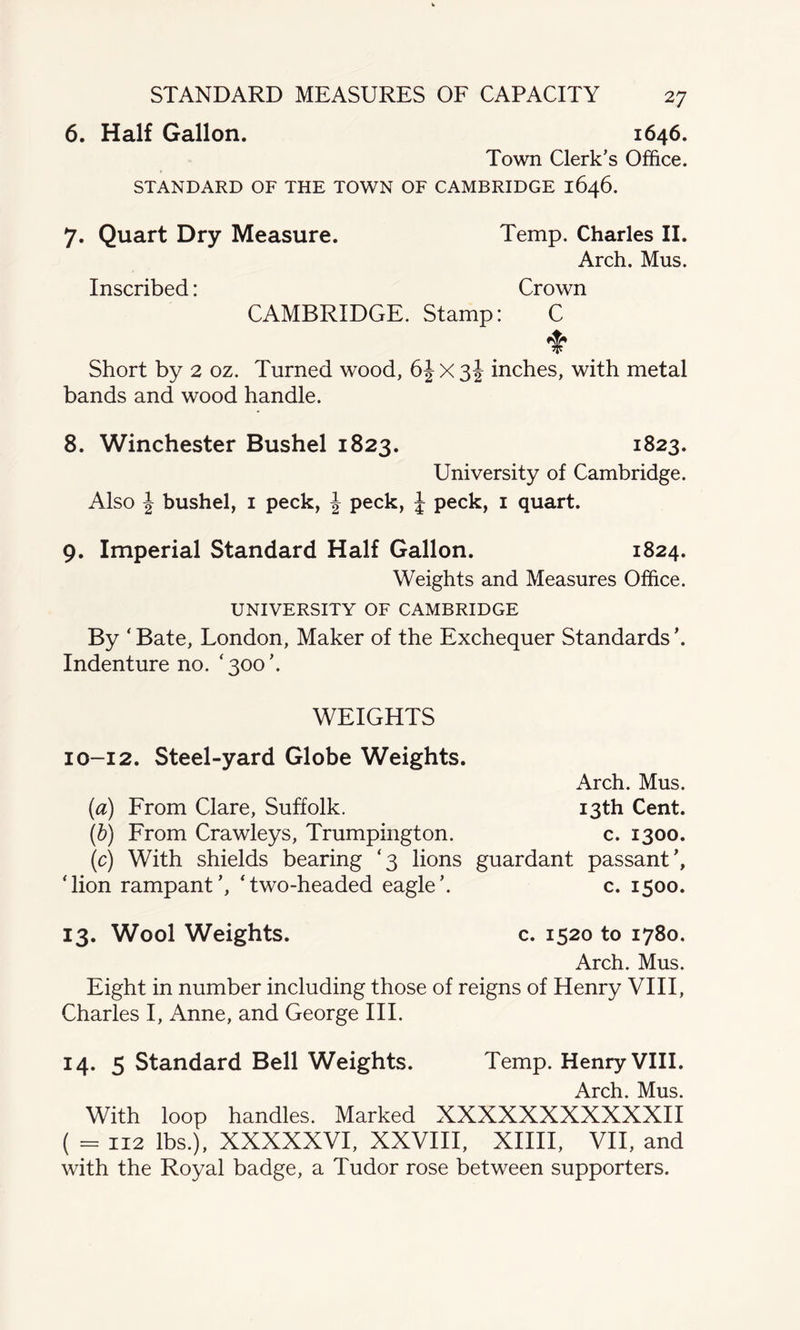STANDARD MEASURES OF CAPACITY 6. Half Gallon. 1646. Town Clerk’s Office. STANDARD OF THE TOWN OF CAMBRIDGE 1646. 7. Quart Dry Measure. Temp. Charles II. Arch. Mus. Inscribed: Crown CAMBRIDGE. Stamp: C Short by 2 oz. Turned wood, 6J X 3 J inches, with metal bands and wood handle. 8. Winchester Bushel 1823. 1823. University of Cambridge. Also \ bushel, 1 peck, J peck, | peck, 1 quart. 9. Imperial Standard Half Gallon. 1824. Weights and Measures Office. UNIVERSITY OF CAMBRIDGE By ‘ Bate, London, Maker of the Exchequer Standards ’. Indenture no. ‘300’. WEIGHTS 10-12. Steel-yard Globe Weights. Arch. Mus. (a) From Clare, Suffolk. 13th Cent. (b) From Crawleys, Trumpington. c. 1300. (c) With shields bearing ‘3 lions guardant passant ’, ‘lion rampant’, ‘two-headed eagle’. c. 1500. 13. Wool Weights. c. 1520 to 1780. Arch. Mus. Eight in number including those of reigns of Henry VIII, Charles I, Anne, and George III. 14. 5 Standard Bell Weights. Temp. Henry VIII. Arch. Mus. With loop handles. Marked XXXXXXXXXXXII ( = 112 lbs.), XXXXXVI, XXVIII, XIIII, VII, and with the Royal badge, a Tudor rose between supporters.
