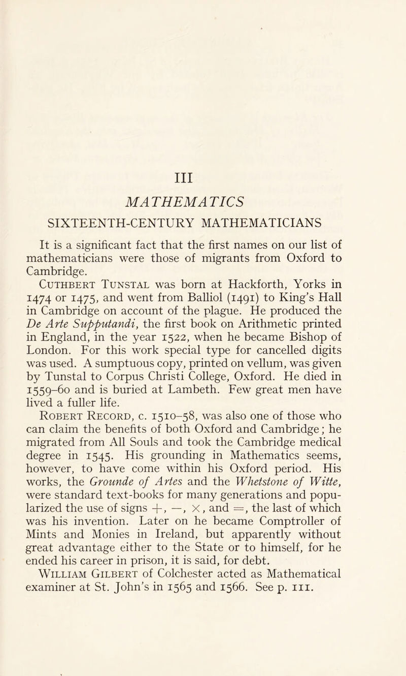 Ill MATHEMATICS SIXTEENTH-CENTURY MATHEMATICIANS It is a significant fact that the first names on our list of mathematicians were those of migrants from Oxford to Cambridge. Cuthbert Tunstal was born at Hackforth, Yorks in 1474 or 1475, and went from Balliol (1491) to King’s Hall in Cambridge on account of the plague. He produced the De Arte Supputandi, the first book on Arithmetic printed in England, in the year 1522, when he became Bishop of London. For this work special type for cancelled digits was used. A sumptuous copy, printed on vellum, was given by Tunstal to Corpus Christi College, Oxford. He died in 3:559-60 and is buried at Lambeth. Few great men have lived a fuller life. Robert Record, c. 1510-58, was also one of those who can claim the benefits of both Oxford and Cambridge; he migrated from All Souls and took the Cambridge medical degree in 1545. His grounding in Mathematics seems, however, to have come within his Oxford period. His works, the Grounde of Artes and the Whetstone of Witte, were standard text-books for many generations and popu¬ larized the use of signs +, —, X, and =, the last of which was his invention. Later on he became Comptroller of Mints and Monies in Ireland, but apparently without great advantage either to the State or to himself, for he ended his career in prison, it is said, for debt. William Gilbert of Colchester acted as Mathematical examiner at St. John’s in 1565 and 1566. See p. in.