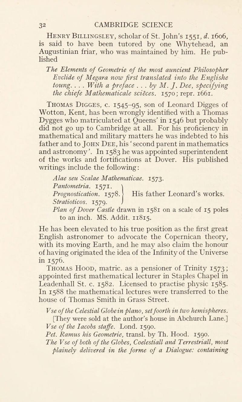 Henry Billingsley, scholar of St. John’s 1551, d. 1606, is said to have been tutored by one Whytehead, an Augustinian friar, who was maintained by him. He pub¬ lished The Elements of Geometrie of the most auncient Philosopher Evclide of Megara now first translated into the Englishe toung. . . . With a preface . . . by M. J. Dee, specifying the chiefe Mathematical scieces. 1570; repr. 1661. Thomas Digges, c. 1545-95, son of Leonard Digges of Wotton, Kent, has been wrongly identified with a Thomas Dygges who matriculated at Queens’ in 1546 but probably did not go up to Cambridge at all. For his proficiency in mathematical and military matters he was indebted to his father and to John Dee, his ‘ second parent in mathematics and astronomy ’. In 1583 he was appointed superintendent of the works and fortifications at Dover. His published writings include the following: Alae sen Scalae Mathematicae. 1573. Pantometria. 1571. \ Prognostication. 1578. [ His father Leonard’s works. Stratioticos. 1579. J Plan of Dover Castle drawn in 1581 on a scale of 15 poles to an inch. MS. Addit. 11815. He has been elevated to his true position as the first great English astronomer to advocate the Copernican theory, with its moving Earth, and he may also claim the honour of having originated the idea of the Infinity of the Universe in 1576. Thomas Hood, matric. as a pensioner of Trinity 1573; appointed first mathematical lecturer in Staples Chapel in Leadenhall St. c. 1582. Licensed to practise physic 1585. In 1588 the mathematical lectures were transferred to the house of Thomas Smith in Grass Street. Vse of the Celestial Globein piano, set foorth in two hemispheres. [They were sold at the author’s house in Abchurch Lane.] Vse of the Iacobs staffe. Lond. 1590. Pet. Ramus his Geometrie, transl. by Th. Hood. 1590. The Vse of both of the Globes, Coelestiall and Terrestriall, most plainely delivered in the forme of a Dialogue: containing